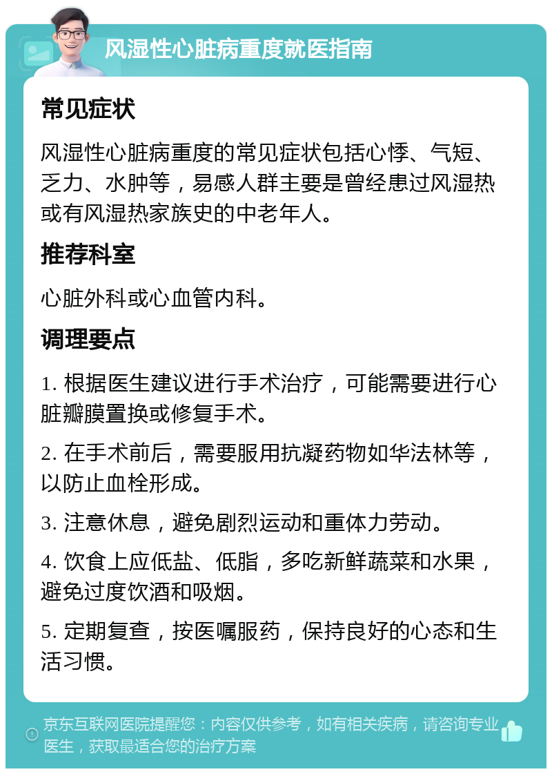 风湿性心脏病重度就医指南 常见症状 风湿性心脏病重度的常见症状包括心悸、气短、乏力、水肿等，易感人群主要是曾经患过风湿热或有风湿热家族史的中老年人。 推荐科室 心脏外科或心血管内科。 调理要点 1. 根据医生建议进行手术治疗，可能需要进行心脏瓣膜置换或修复手术。 2. 在手术前后，需要服用抗凝药物如华法林等，以防止血栓形成。 3. 注意休息，避免剧烈运动和重体力劳动。 4. 饮食上应低盐、低脂，多吃新鲜蔬菜和水果，避免过度饮酒和吸烟。 5. 定期复查，按医嘱服药，保持良好的心态和生活习惯。