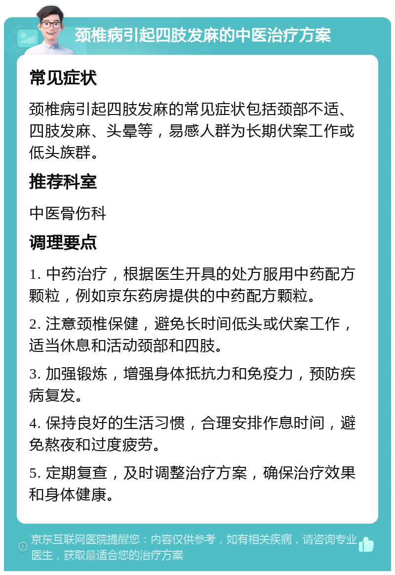 颈椎病引起四肢发麻的中医治疗方案 常见症状 颈椎病引起四肢发麻的常见症状包括颈部不适、四肢发麻、头晕等，易感人群为长期伏案工作或低头族群。 推荐科室 中医骨伤科 调理要点 1. 中药治疗，根据医生开具的处方服用中药配方颗粒，例如京东药房提供的中药配方颗粒。 2. 注意颈椎保健，避免长时间低头或伏案工作，适当休息和活动颈部和四肢。 3. 加强锻炼，增强身体抵抗力和免疫力，预防疾病复发。 4. 保持良好的生活习惯，合理安排作息时间，避免熬夜和过度疲劳。 5. 定期复查，及时调整治疗方案，确保治疗效果和身体健康。