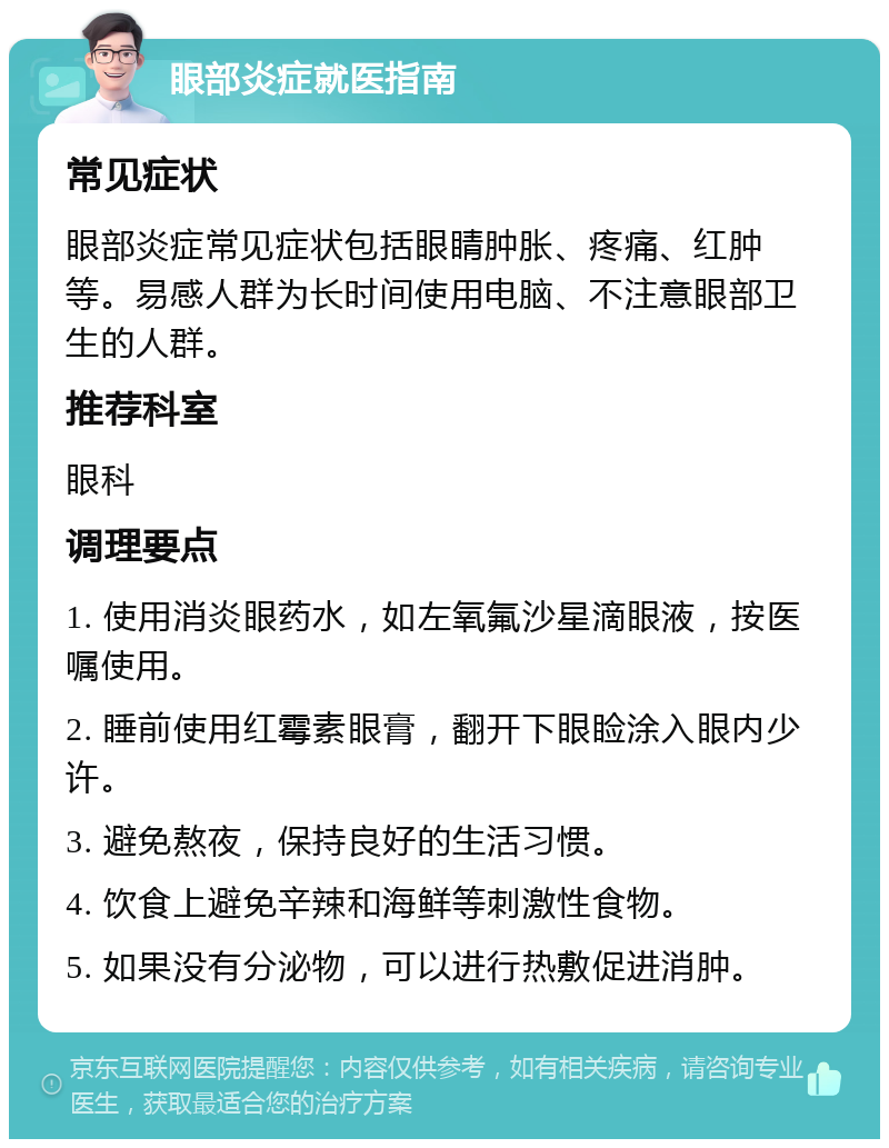 眼部炎症就医指南 常见症状 眼部炎症常见症状包括眼睛肿胀、疼痛、红肿等。易感人群为长时间使用电脑、不注意眼部卫生的人群。 推荐科室 眼科 调理要点 1. 使用消炎眼药水，如左氧氟沙星滴眼液，按医嘱使用。 2. 睡前使用红霉素眼膏，翻开下眼睑涂入眼内少许。 3. 避免熬夜，保持良好的生活习惯。 4. 饮食上避免辛辣和海鲜等刺激性食物。 5. 如果没有分泌物，可以进行热敷促进消肿。