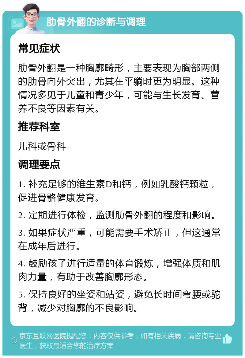 肋骨外翻的诊断与调理 常见症状 肋骨外翻是一种胸廓畸形，主要表现为胸部两侧的肋骨向外突出，尤其在平躺时更为明显。这种情况多见于儿童和青少年，可能与生长发育、营养不良等因素有关。 推荐科室 儿科或骨科 调理要点 1. 补充足够的维生素D和钙，例如乳酸钙颗粒，促进骨骼健康发育。 2. 定期进行体检，监测肋骨外翻的程度和影响。 3. 如果症状严重，可能需要手术矫正，但这通常在成年后进行。 4. 鼓励孩子进行适量的体育锻炼，增强体质和肌肉力量，有助于改善胸廓形态。 5. 保持良好的坐姿和站姿，避免长时间弯腰或驼背，减少对胸廓的不良影响。