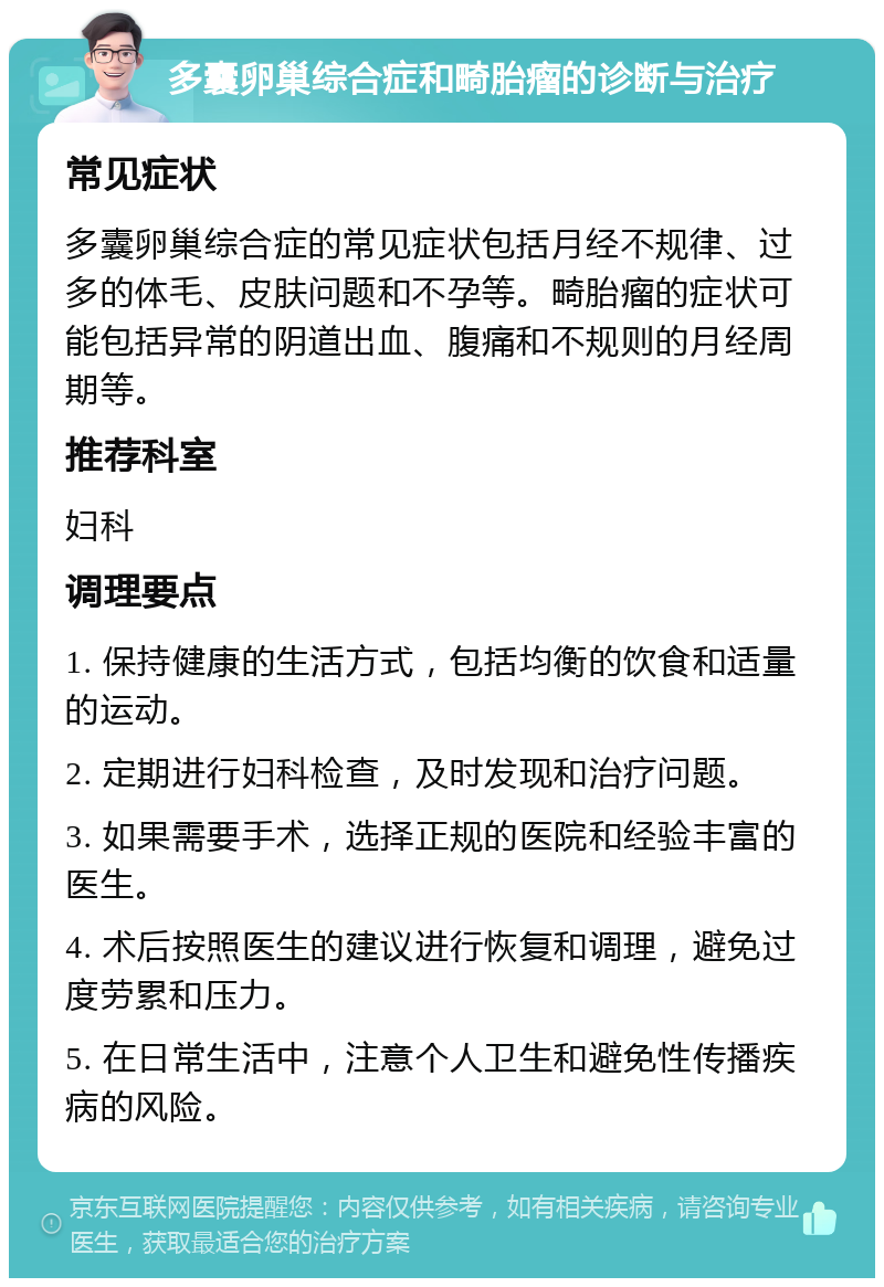 多囊卵巢综合症和畸胎瘤的诊断与治疗 常见症状 多囊卵巢综合症的常见症状包括月经不规律、过多的体毛、皮肤问题和不孕等。畸胎瘤的症状可能包括异常的阴道出血、腹痛和不规则的月经周期等。 推荐科室 妇科 调理要点 1. 保持健康的生活方式，包括均衡的饮食和适量的运动。 2. 定期进行妇科检查，及时发现和治疗问题。 3. 如果需要手术，选择正规的医院和经验丰富的医生。 4. 术后按照医生的建议进行恢复和调理，避免过度劳累和压力。 5. 在日常生活中，注意个人卫生和避免性传播疾病的风险。