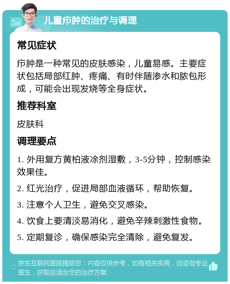 儿童疖肿的治疗与调理 常见症状 疖肿是一种常见的皮肤感染，儿童易感。主要症状包括局部红肿、疼痛、有时伴随渗水和脓包形成，可能会出现发烧等全身症状。 推荐科室 皮肤科 调理要点 1. 外用复方黄柏液凃剂湿敷，3-5分钟，控制感染效果佳。 2. 红光治疗，促进局部血液循环，帮助恢复。 3. 注意个人卫生，避免交叉感染。 4. 饮食上要清淡易消化，避免辛辣刺激性食物。 5. 定期复诊，确保感染完全清除，避免复发。