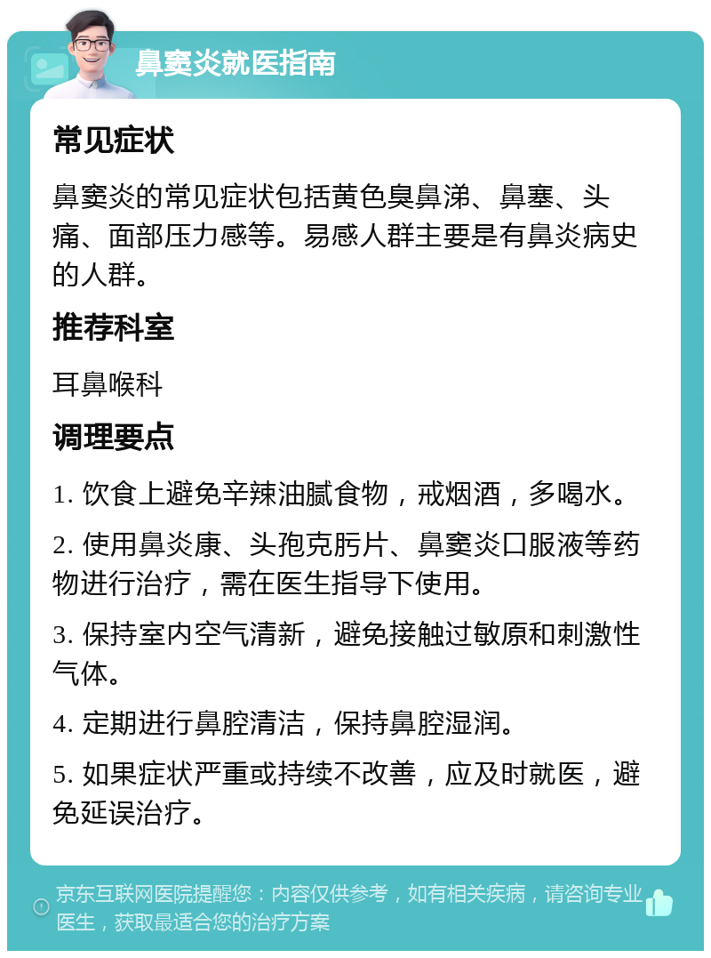 鼻窦炎就医指南 常见症状 鼻窦炎的常见症状包括黄色臭鼻涕、鼻塞、头痛、面部压力感等。易感人群主要是有鼻炎病史的人群。 推荐科室 耳鼻喉科 调理要点 1. 饮食上避免辛辣油腻食物，戒烟酒，多喝水。 2. 使用鼻炎康、头孢克肟片、鼻窦炎口服液等药物进行治疗，需在医生指导下使用。 3. 保持室内空气清新，避免接触过敏原和刺激性气体。 4. 定期进行鼻腔清洁，保持鼻腔湿润。 5. 如果症状严重或持续不改善，应及时就医，避免延误治疗。