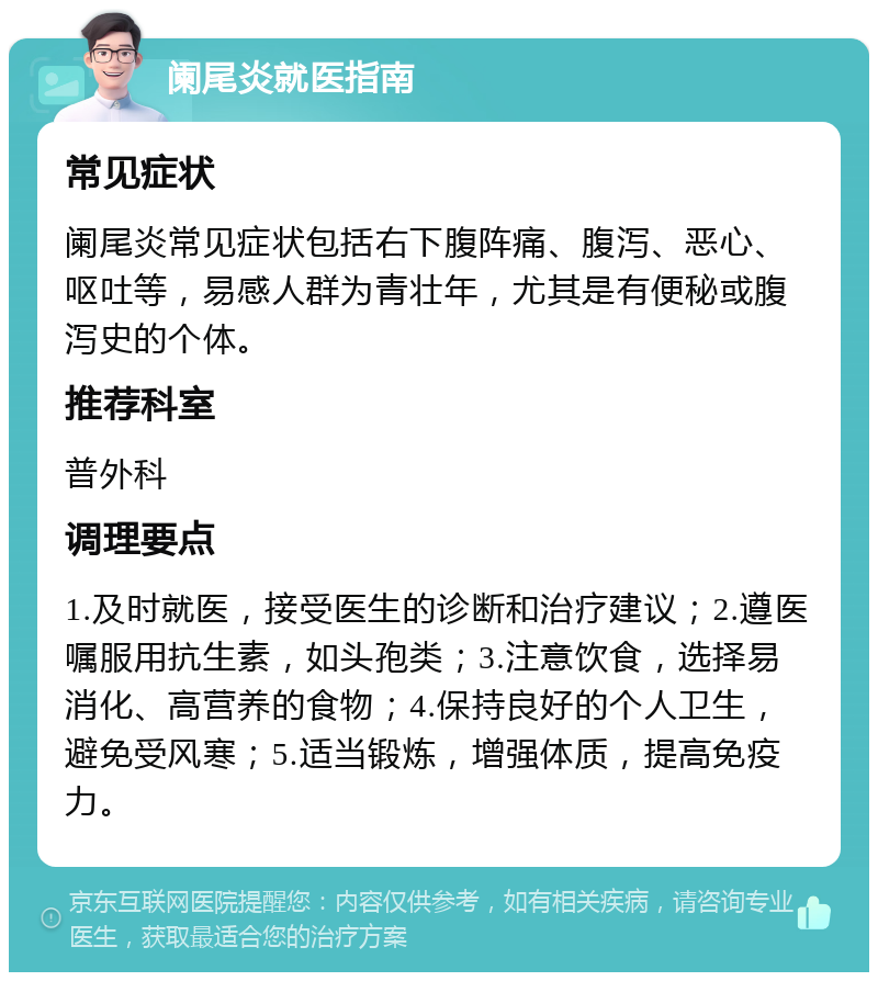 阑尾炎就医指南 常见症状 阑尾炎常见症状包括右下腹阵痛、腹泻、恶心、呕吐等，易感人群为青壮年，尤其是有便秘或腹泻史的个体。 推荐科室 普外科 调理要点 1.及时就医，接受医生的诊断和治疗建议；2.遵医嘱服用抗生素，如头孢类；3.注意饮食，选择易消化、高营养的食物；4.保持良好的个人卫生，避免受风寒；5.适当锻炼，增强体质，提高免疫力。