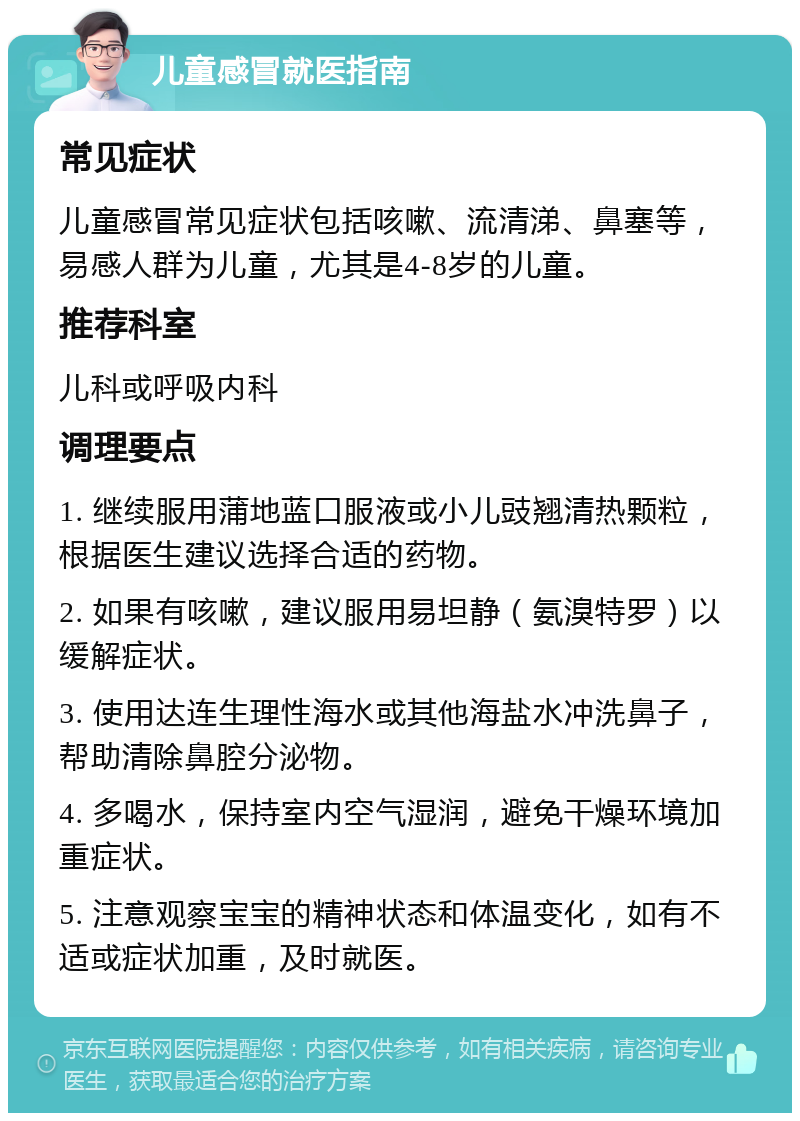 儿童感冒就医指南 常见症状 儿童感冒常见症状包括咳嗽、流清涕、鼻塞等，易感人群为儿童，尤其是4-8岁的儿童。 推荐科室 儿科或呼吸内科 调理要点 1. 继续服用蒲地蓝口服液或小儿豉翘清热颗粒，根据医生建议选择合适的药物。 2. 如果有咳嗽，建议服用易坦静（氨溴特罗）以缓解症状。 3. 使用达连生理性海水或其他海盐水冲洗鼻子，帮助清除鼻腔分泌物。 4. 多喝水，保持室内空气湿润，避免干燥环境加重症状。 5. 注意观察宝宝的精神状态和体温变化，如有不适或症状加重，及时就医。