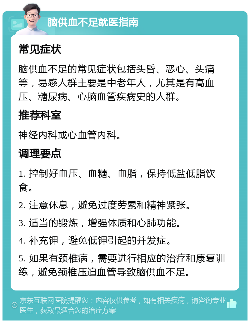 脑供血不足就医指南 常见症状 脑供血不足的常见症状包括头昏、恶心、头痛等，易感人群主要是中老年人，尤其是有高血压、糖尿病、心脑血管疾病史的人群。 推荐科室 神经内科或心血管内科。 调理要点 1. 控制好血压、血糖、血脂，保持低盐低脂饮食。 2. 注意休息，避免过度劳累和精神紧张。 3. 适当的锻炼，增强体质和心肺功能。 4. 补充钾，避免低钾引起的并发症。 5. 如果有颈椎病，需要进行相应的治疗和康复训练，避免颈椎压迫血管导致脑供血不足。