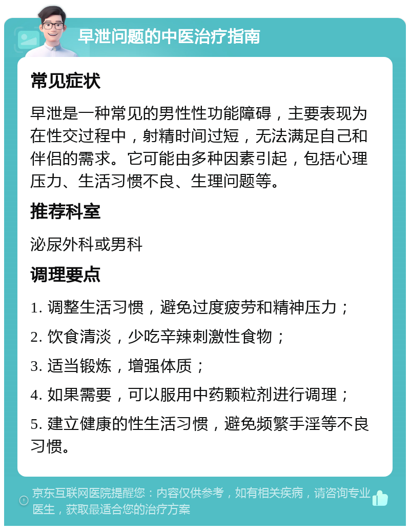 早泄问题的中医治疗指南 常见症状 早泄是一种常见的男性性功能障碍，主要表现为在性交过程中，射精时间过短，无法满足自己和伴侣的需求。它可能由多种因素引起，包括心理压力、生活习惯不良、生理问题等。 推荐科室 泌尿外科或男科 调理要点 1. 调整生活习惯，避免过度疲劳和精神压力； 2. 饮食清淡，少吃辛辣刺激性食物； 3. 适当锻炼，增强体质； 4. 如果需要，可以服用中药颗粒剂进行调理； 5. 建立健康的性生活习惯，避免频繁手淫等不良习惯。