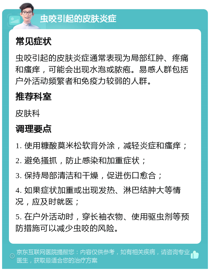 虫咬引起的皮肤炎症 常见症状 虫咬引起的皮肤炎症通常表现为局部红肿、疼痛和瘙痒，可能会出现水泡或脓疱。易感人群包括户外活动频繁者和免疫力较弱的人群。 推荐科室 皮肤科 调理要点 1. 使用糠酸莫米松软膏外涂，减轻炎症和瘙痒； 2. 避免搔抓，防止感染和加重症状； 3. 保持局部清洁和干燥，促进伤口愈合； 4. 如果症状加重或出现发热、淋巴结肿大等情况，应及时就医； 5. 在户外活动时，穿长袖衣物、使用驱虫剂等预防措施可以减少虫咬的风险。