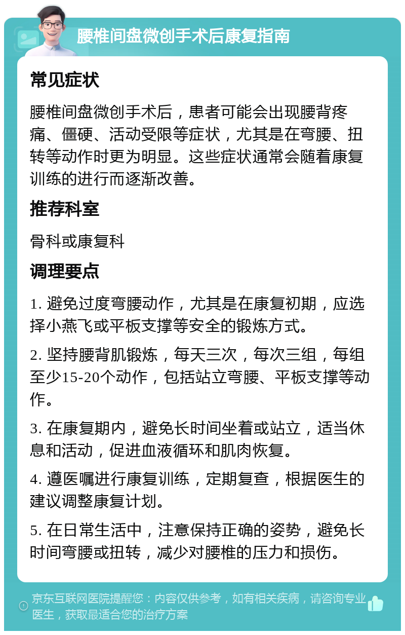 腰椎间盘微创手术后康复指南 常见症状 腰椎间盘微创手术后，患者可能会出现腰背疼痛、僵硬、活动受限等症状，尤其是在弯腰、扭转等动作时更为明显。这些症状通常会随着康复训练的进行而逐渐改善。 推荐科室 骨科或康复科 调理要点 1. 避免过度弯腰动作，尤其是在康复初期，应选择小燕飞或平板支撑等安全的锻炼方式。 2. 坚持腰背肌锻炼，每天三次，每次三组，每组至少15-20个动作，包括站立弯腰、平板支撑等动作。 3. 在康复期内，避免长时间坐着或站立，适当休息和活动，促进血液循环和肌肉恢复。 4. 遵医嘱进行康复训练，定期复查，根据医生的建议调整康复计划。 5. 在日常生活中，注意保持正确的姿势，避免长时间弯腰或扭转，减少对腰椎的压力和损伤。