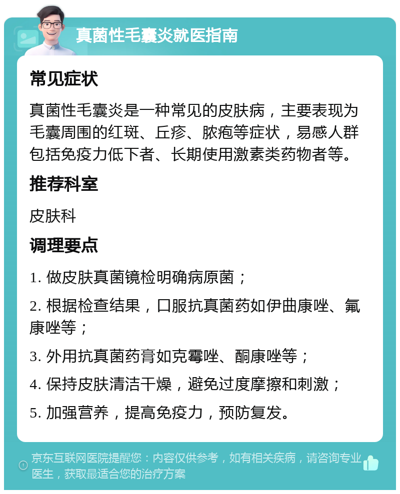 真菌性毛囊炎就医指南 常见症状 真菌性毛囊炎是一种常见的皮肤病，主要表现为毛囊周围的红斑、丘疹、脓疱等症状，易感人群包括免疫力低下者、长期使用激素类药物者等。 推荐科室 皮肤科 调理要点 1. 做皮肤真菌镜检明确病原菌； 2. 根据检查结果，口服抗真菌药如伊曲康唑、氟康唑等； 3. 外用抗真菌药膏如克霉唑、酮康唑等； 4. 保持皮肤清洁干燥，避免过度摩擦和刺激； 5. 加强营养，提高免疫力，预防复发。