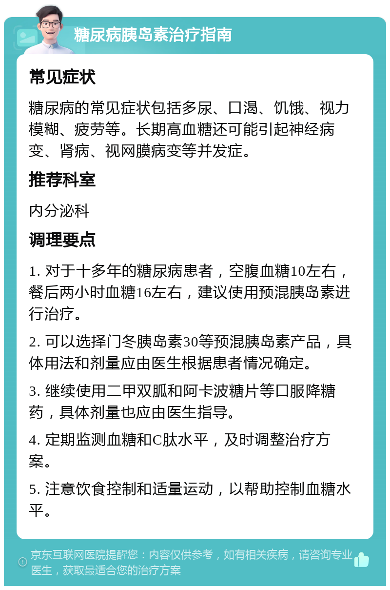 糖尿病胰岛素治疗指南 常见症状 糖尿病的常见症状包括多尿、口渴、饥饿、视力模糊、疲劳等。长期高血糖还可能引起神经病变、肾病、视网膜病变等并发症。 推荐科室 内分泌科 调理要点 1. 对于十多年的糖尿病患者，空腹血糖10左右，餐后两小时血糖16左右，建议使用预混胰岛素进行治疗。 2. 可以选择门冬胰岛素30等预混胰岛素产品，具体用法和剂量应由医生根据患者情况确定。 3. 继续使用二甲双胍和阿卡波糖片等口服降糖药，具体剂量也应由医生指导。 4. 定期监测血糖和C肽水平，及时调整治疗方案。 5. 注意饮食控制和适量运动，以帮助控制血糖水平。