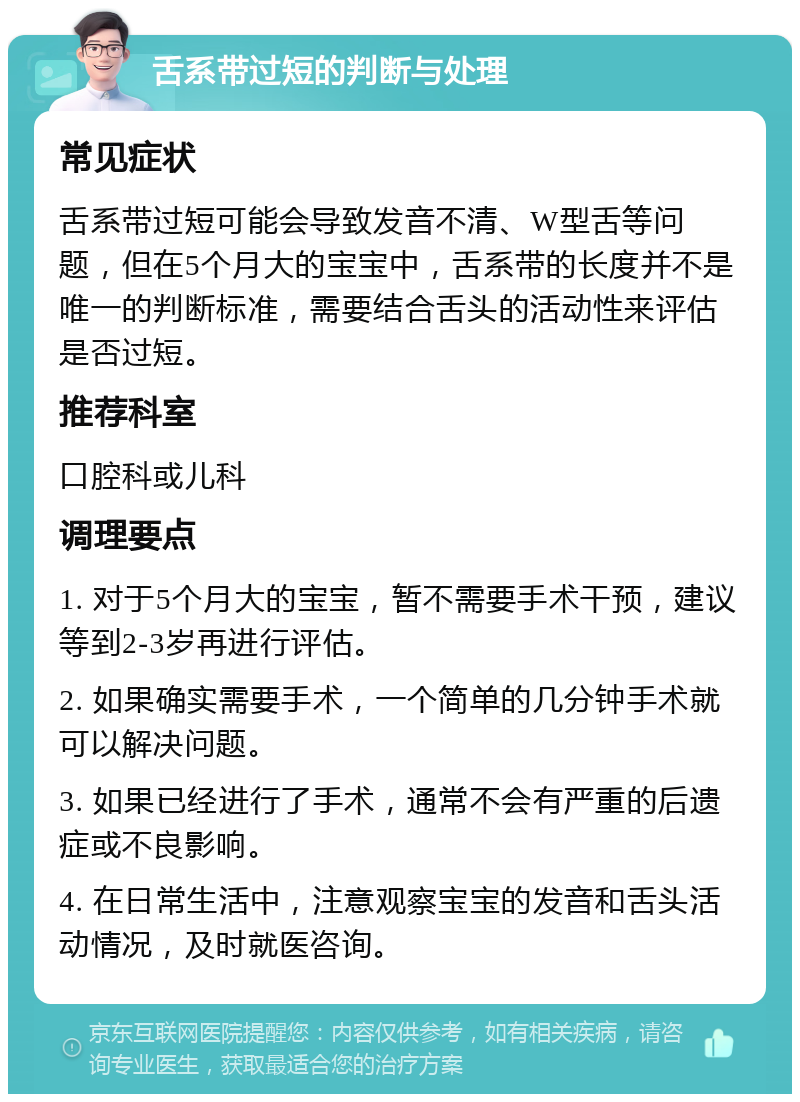 舌系带过短的判断与处理 常见症状 舌系带过短可能会导致发音不清、W型舌等问题，但在5个月大的宝宝中，舌系带的长度并不是唯一的判断标准，需要结合舌头的活动性来评估是否过短。 推荐科室 口腔科或儿科 调理要点 1. 对于5个月大的宝宝，暂不需要手术干预，建议等到2-3岁再进行评估。 2. 如果确实需要手术，一个简单的几分钟手术就可以解决问题。 3. 如果已经进行了手术，通常不会有严重的后遗症或不良影响。 4. 在日常生活中，注意观察宝宝的发音和舌头活动情况，及时就医咨询。