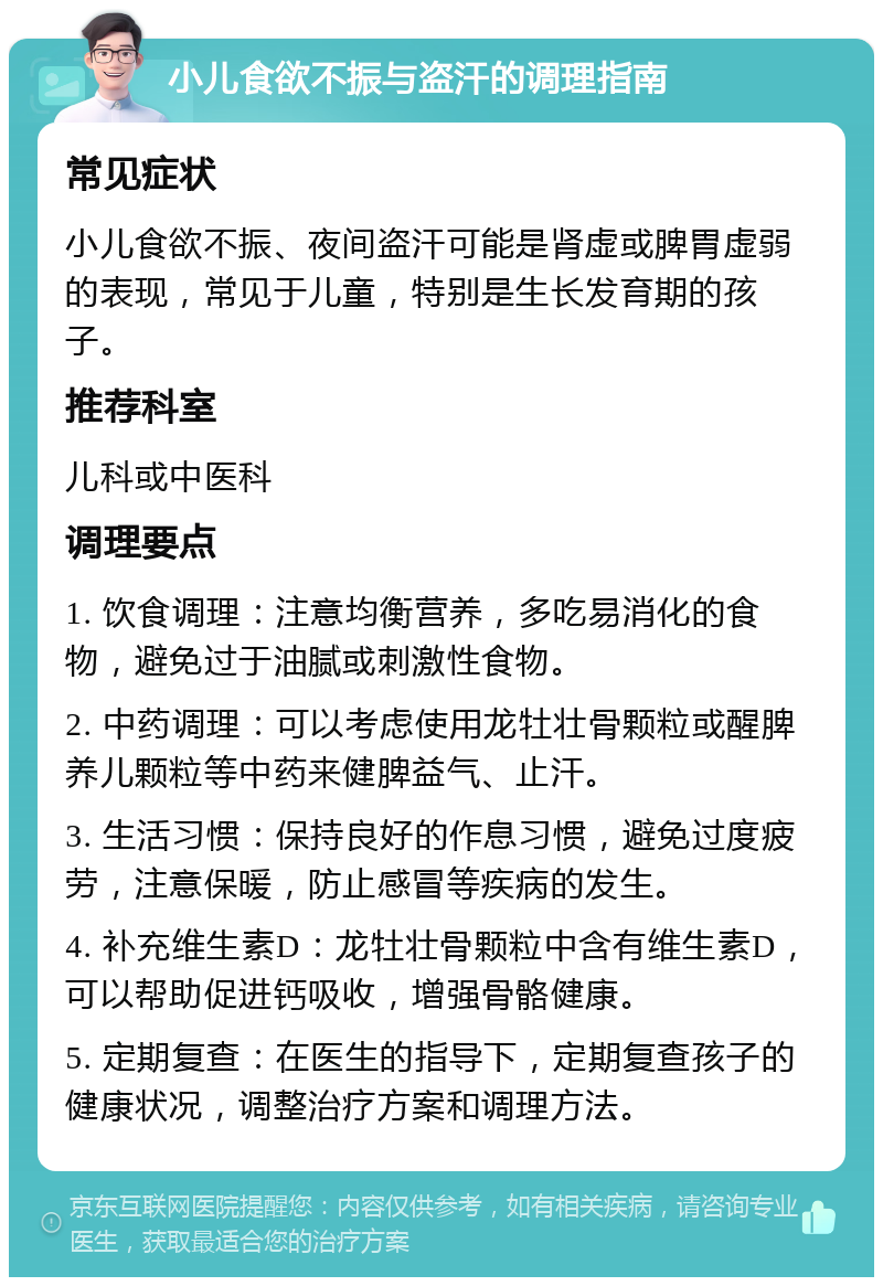 小儿食欲不振与盗汗的调理指南 常见症状 小儿食欲不振、夜间盗汗可能是肾虚或脾胃虚弱的表现，常见于儿童，特别是生长发育期的孩子。 推荐科室 儿科或中医科 调理要点 1. 饮食调理：注意均衡营养，多吃易消化的食物，避免过于油腻或刺激性食物。 2. 中药调理：可以考虑使用龙牡壮骨颗粒或醒脾养儿颗粒等中药来健脾益气、止汗。 3. 生活习惯：保持良好的作息习惯，避免过度疲劳，注意保暖，防止感冒等疾病的发生。 4. 补充维生素D：龙牡壮骨颗粒中含有维生素D，可以帮助促进钙吸收，增强骨骼健康。 5. 定期复查：在医生的指导下，定期复查孩子的健康状况，调整治疗方案和调理方法。