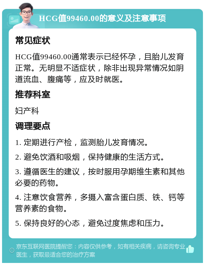 HCG值99460.00的意义及注意事项 常见症状 HCG值99460.00通常表示已经怀孕，且胎儿发育正常。无明显不适症状，除非出现异常情况如阴道流血、腹痛等，应及时就医。 推荐科室 妇产科 调理要点 1. 定期进行产检，监测胎儿发育情况。 2. 避免饮酒和吸烟，保持健康的生活方式。 3. 遵循医生的建议，按时服用孕期维生素和其他必要的药物。 4. 注意饮食营养，多摄入富含蛋白质、铁、钙等营养素的食物。 5. 保持良好的心态，避免过度焦虑和压力。