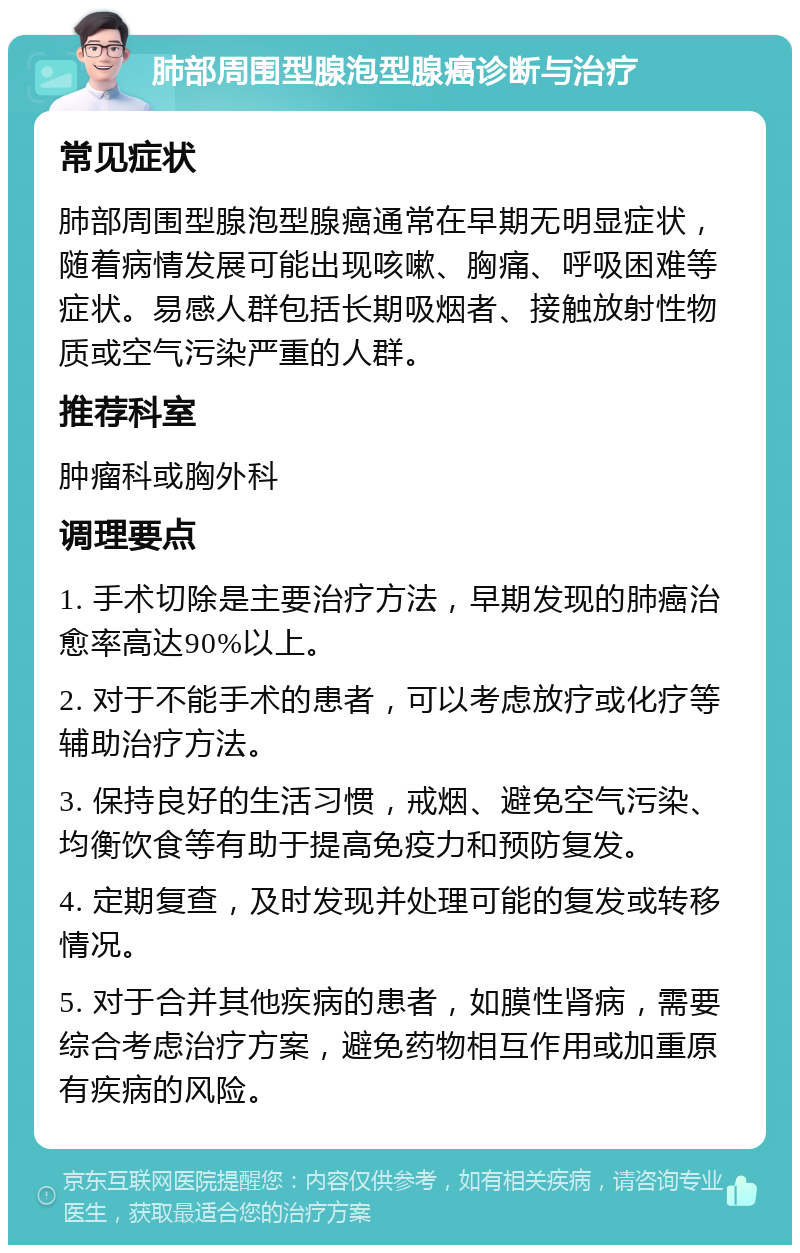 肺部周围型腺泡型腺癌诊断与治疗 常见症状 肺部周围型腺泡型腺癌通常在早期无明显症状，随着病情发展可能出现咳嗽、胸痛、呼吸困难等症状。易感人群包括长期吸烟者、接触放射性物质或空气污染严重的人群。 推荐科室 肿瘤科或胸外科 调理要点 1. 手术切除是主要治疗方法，早期发现的肺癌治愈率高达90%以上。 2. 对于不能手术的患者，可以考虑放疗或化疗等辅助治疗方法。 3. 保持良好的生活习惯，戒烟、避免空气污染、均衡饮食等有助于提高免疫力和预防复发。 4. 定期复查，及时发现并处理可能的复发或转移情况。 5. 对于合并其他疾病的患者，如膜性肾病，需要综合考虑治疗方案，避免药物相互作用或加重原有疾病的风险。