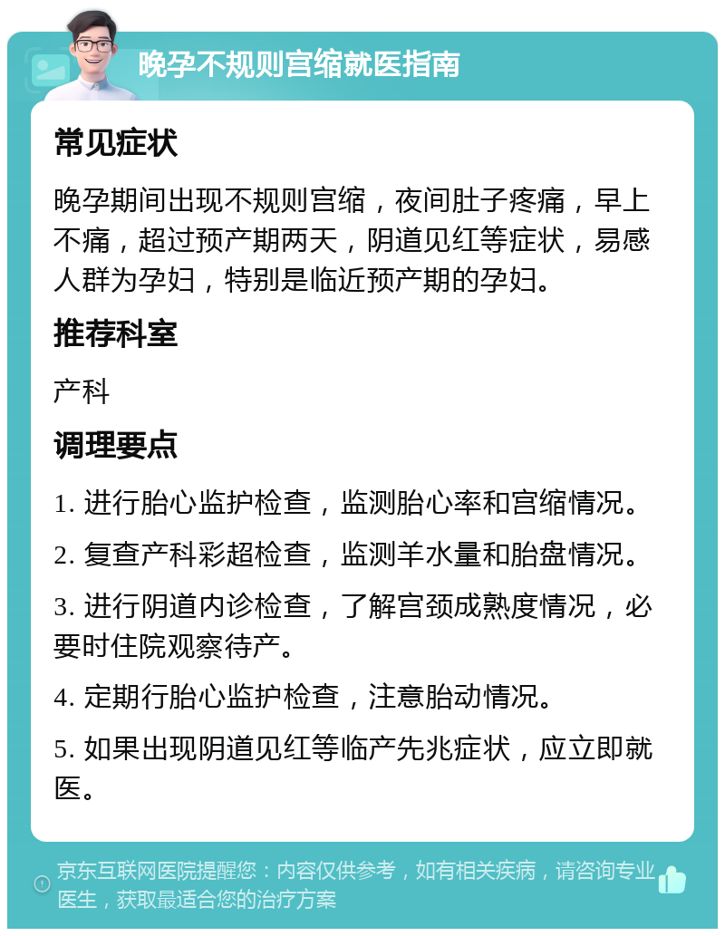 晚孕不规则宫缩就医指南 常见症状 晚孕期间出现不规则宫缩，夜间肚子疼痛，早上不痛，超过预产期两天，阴道见红等症状，易感人群为孕妇，特别是临近预产期的孕妇。 推荐科室 产科 调理要点 1. 进行胎心监护检查，监测胎心率和宫缩情况。 2. 复查产科彩超检查，监测羊水量和胎盘情况。 3. 进行阴道内诊检查，了解宫颈成熟度情况，必要时住院观察待产。 4. 定期行胎心监护检查，注意胎动情况。 5. 如果出现阴道见红等临产先兆症状，应立即就医。