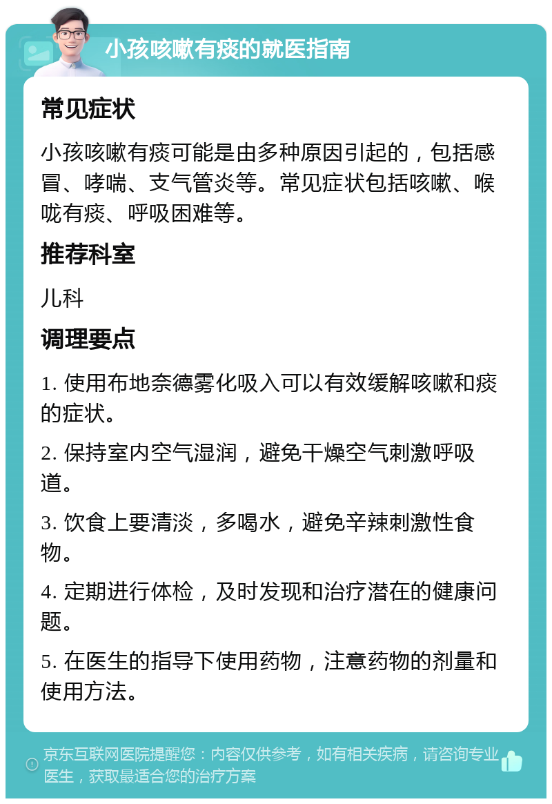 小孩咳嗽有痰的就医指南 常见症状 小孩咳嗽有痰可能是由多种原因引起的，包括感冒、哮喘、支气管炎等。常见症状包括咳嗽、喉咙有痰、呼吸困难等。 推荐科室 儿科 调理要点 1. 使用布地奈德雾化吸入可以有效缓解咳嗽和痰的症状。 2. 保持室内空气湿润，避免干燥空气刺激呼吸道。 3. 饮食上要清淡，多喝水，避免辛辣刺激性食物。 4. 定期进行体检，及时发现和治疗潜在的健康问题。 5. 在医生的指导下使用药物，注意药物的剂量和使用方法。