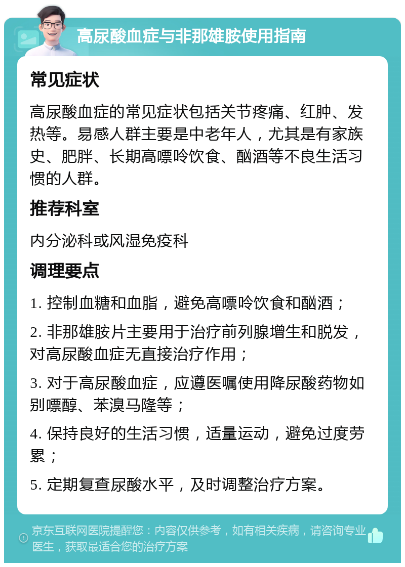 高尿酸血症与非那雄胺使用指南 常见症状 高尿酸血症的常见症状包括关节疼痛、红肿、发热等。易感人群主要是中老年人，尤其是有家族史、肥胖、长期高嘌呤饮食、酗酒等不良生活习惯的人群。 推荐科室 内分泌科或风湿免疫科 调理要点 1. 控制血糖和血脂，避免高嘌呤饮食和酗酒； 2. 非那雄胺片主要用于治疗前列腺增生和脱发，对高尿酸血症无直接治疗作用； 3. 对于高尿酸血症，应遵医嘱使用降尿酸药物如别嘌醇、苯溴马隆等； 4. 保持良好的生活习惯，适量运动，避免过度劳累； 5. 定期复查尿酸水平，及时调整治疗方案。