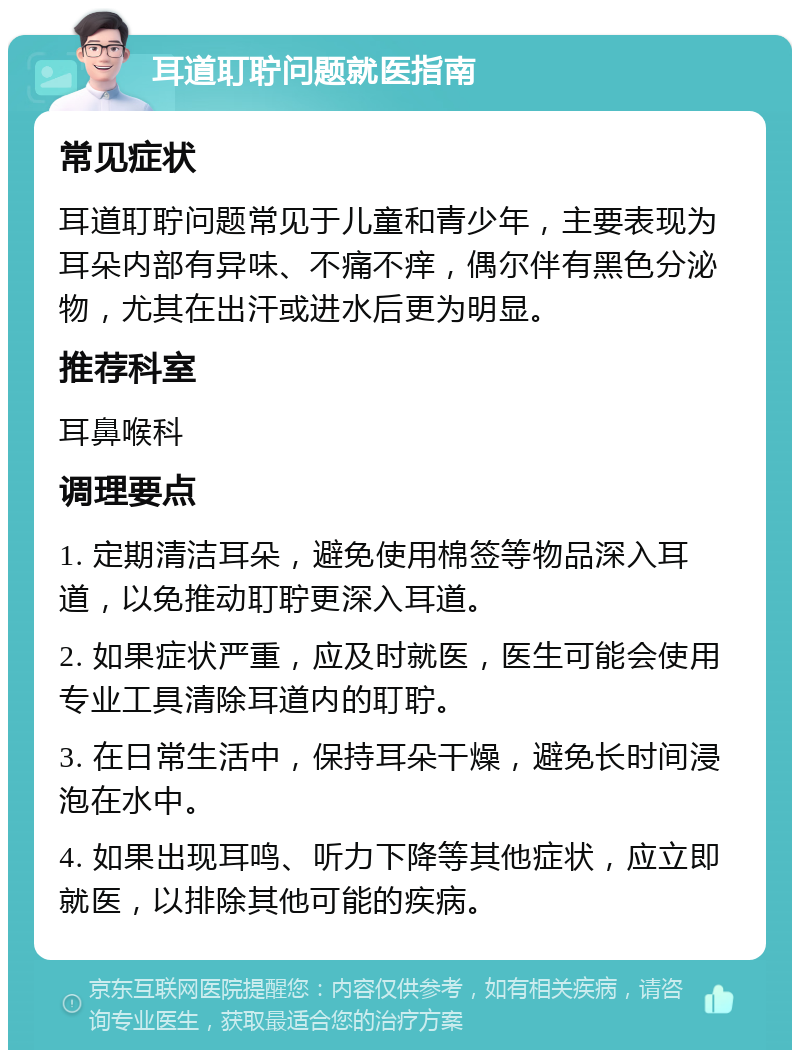 耳道耵聍问题就医指南 常见症状 耳道耵聍问题常见于儿童和青少年，主要表现为耳朵内部有异味、不痛不痒，偶尔伴有黑色分泌物，尤其在出汗或进水后更为明显。 推荐科室 耳鼻喉科 调理要点 1. 定期清洁耳朵，避免使用棉签等物品深入耳道，以免推动耵聍更深入耳道。 2. 如果症状严重，应及时就医，医生可能会使用专业工具清除耳道内的耵聍。 3. 在日常生活中，保持耳朵干燥，避免长时间浸泡在水中。 4. 如果出现耳鸣、听力下降等其他症状，应立即就医，以排除其他可能的疾病。