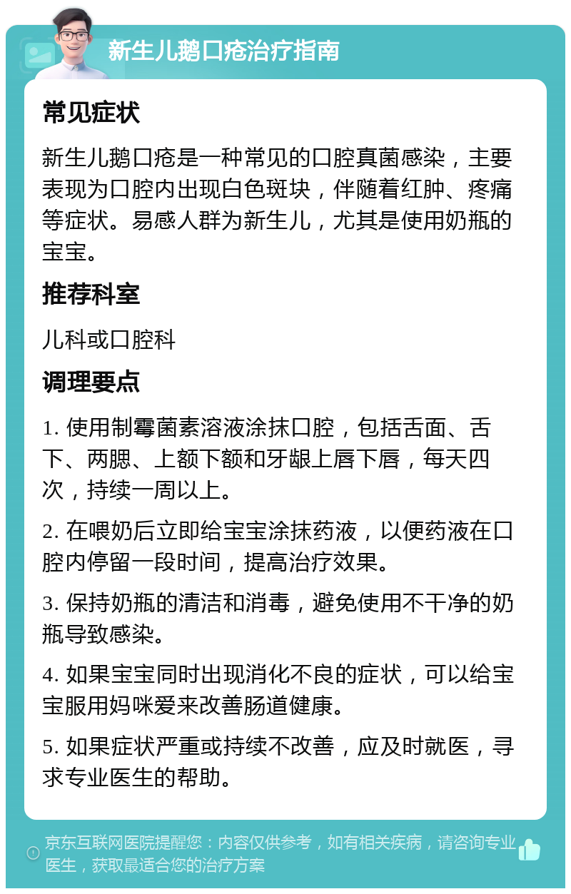 新生儿鹅口疮治疗指南 常见症状 新生儿鹅口疮是一种常见的口腔真菌感染，主要表现为口腔内出现白色斑块，伴随着红肿、疼痛等症状。易感人群为新生儿，尤其是使用奶瓶的宝宝。 推荐科室 儿科或口腔科 调理要点 1. 使用制霉菌素溶液涂抹口腔，包括舌面、舌下、两腮、上额下额和牙龈上唇下唇，每天四次，持续一周以上。 2. 在喂奶后立即给宝宝涂抹药液，以便药液在口腔内停留一段时间，提高治疗效果。 3. 保持奶瓶的清洁和消毒，避免使用不干净的奶瓶导致感染。 4. 如果宝宝同时出现消化不良的症状，可以给宝宝服用妈咪爱来改善肠道健康。 5. 如果症状严重或持续不改善，应及时就医，寻求专业医生的帮助。