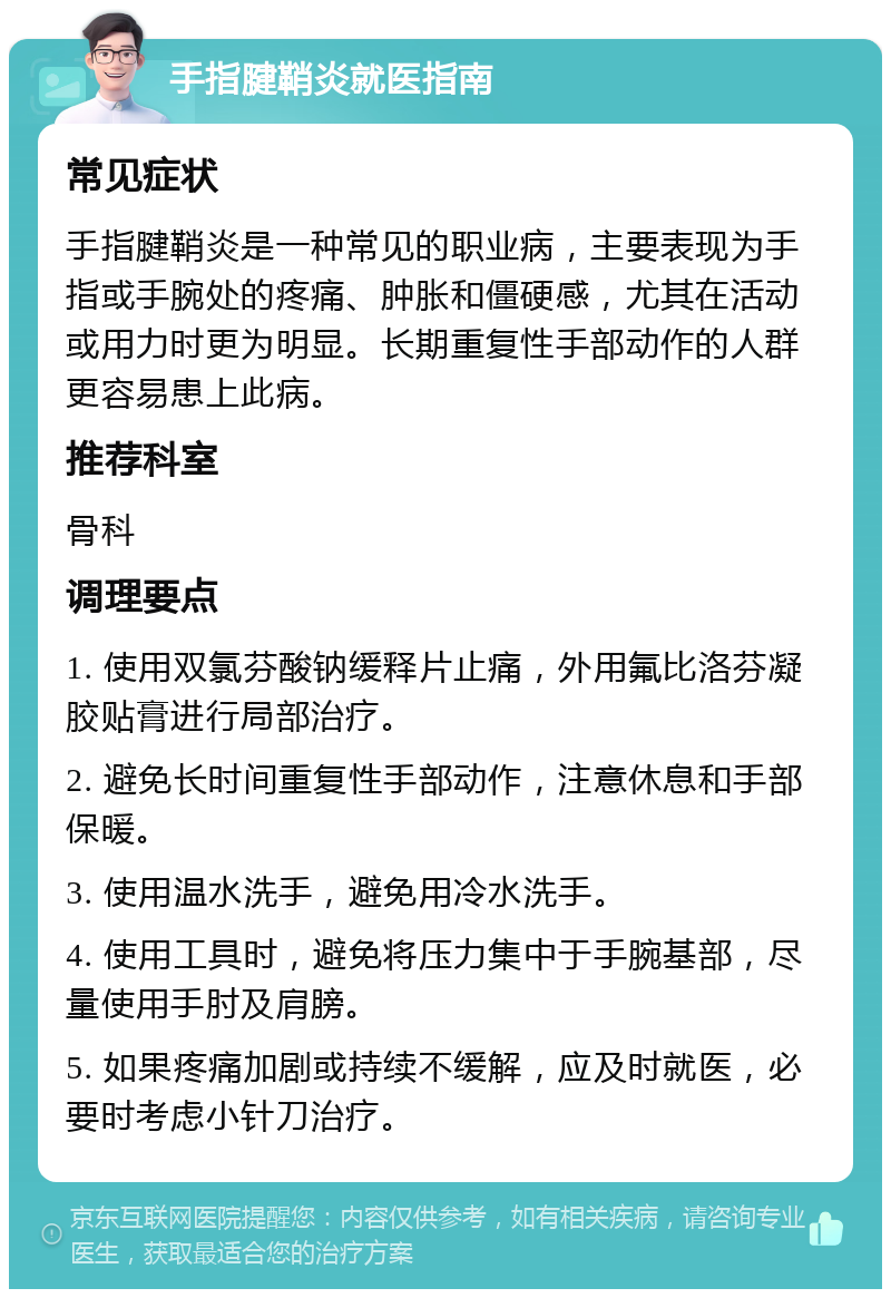 手指腱鞘炎就医指南 常见症状 手指腱鞘炎是一种常见的职业病，主要表现为手指或手腕处的疼痛、肿胀和僵硬感，尤其在活动或用力时更为明显。长期重复性手部动作的人群更容易患上此病。 推荐科室 骨科 调理要点 1. 使用双氯芬酸钠缓释片止痛，外用氟比洛芬凝胶贴膏进行局部治疗。 2. 避免长时间重复性手部动作，注意休息和手部保暖。 3. 使用温水洗手，避免用冷水洗手。 4. 使用工具时，避免将压力集中于手腕基部，尽量使用手肘及肩膀。 5. 如果疼痛加剧或持续不缓解，应及时就医，必要时考虑小针刀治疗。