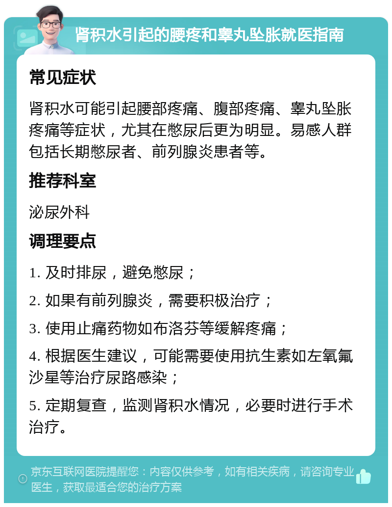 肾积水引起的腰疼和睾丸坠胀就医指南 常见症状 肾积水可能引起腰部疼痛、腹部疼痛、睾丸坠胀疼痛等症状，尤其在憋尿后更为明显。易感人群包括长期憋尿者、前列腺炎患者等。 推荐科室 泌尿外科 调理要点 1. 及时排尿，避免憋尿； 2. 如果有前列腺炎，需要积极治疗； 3. 使用止痛药物如布洛芬等缓解疼痛； 4. 根据医生建议，可能需要使用抗生素如左氧氟沙星等治疗尿路感染； 5. 定期复查，监测肾积水情况，必要时进行手术治疗。