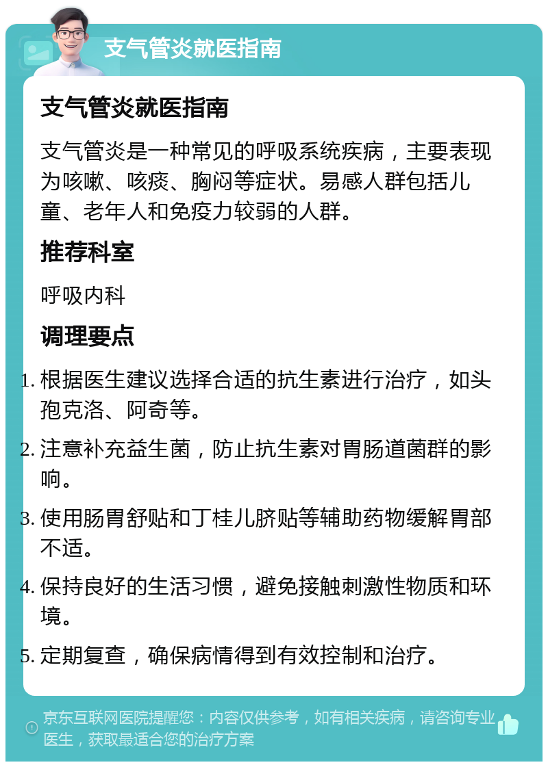 支气管炎就医指南 支气管炎就医指南 支气管炎是一种常见的呼吸系统疾病，主要表现为咳嗽、咳痰、胸闷等症状。易感人群包括儿童、老年人和免疫力较弱的人群。 推荐科室 呼吸内科 调理要点 根据医生建议选择合适的抗生素进行治疗，如头孢克洛、阿奇等。 注意补充益生菌，防止抗生素对胃肠道菌群的影响。 使用肠胃舒贴和丁桂儿脐贴等辅助药物缓解胃部不适。 保持良好的生活习惯，避免接触刺激性物质和环境。 定期复查，确保病情得到有效控制和治疗。