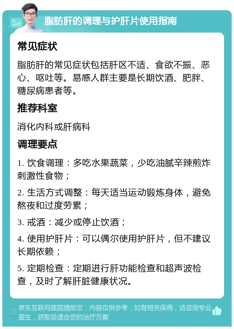 脂肪肝的调理与护肝片使用指南 常见症状 脂肪肝的常见症状包括肝区不适、食欲不振、恶心、呕吐等。易感人群主要是长期饮酒、肥胖、糖尿病患者等。 推荐科室 消化内科或肝病科 调理要点 1. 饮食调理：多吃水果蔬菜，少吃油腻辛辣煎炸刺激性食物； 2. 生活方式调整：每天适当运动锻炼身体，避免熬夜和过度劳累； 3. 戒酒：减少或停止饮酒； 4. 使用护肝片：可以偶尔使用护肝片，但不建议长期依赖； 5. 定期检查：定期进行肝功能检查和超声波检查，及时了解肝脏健康状况。