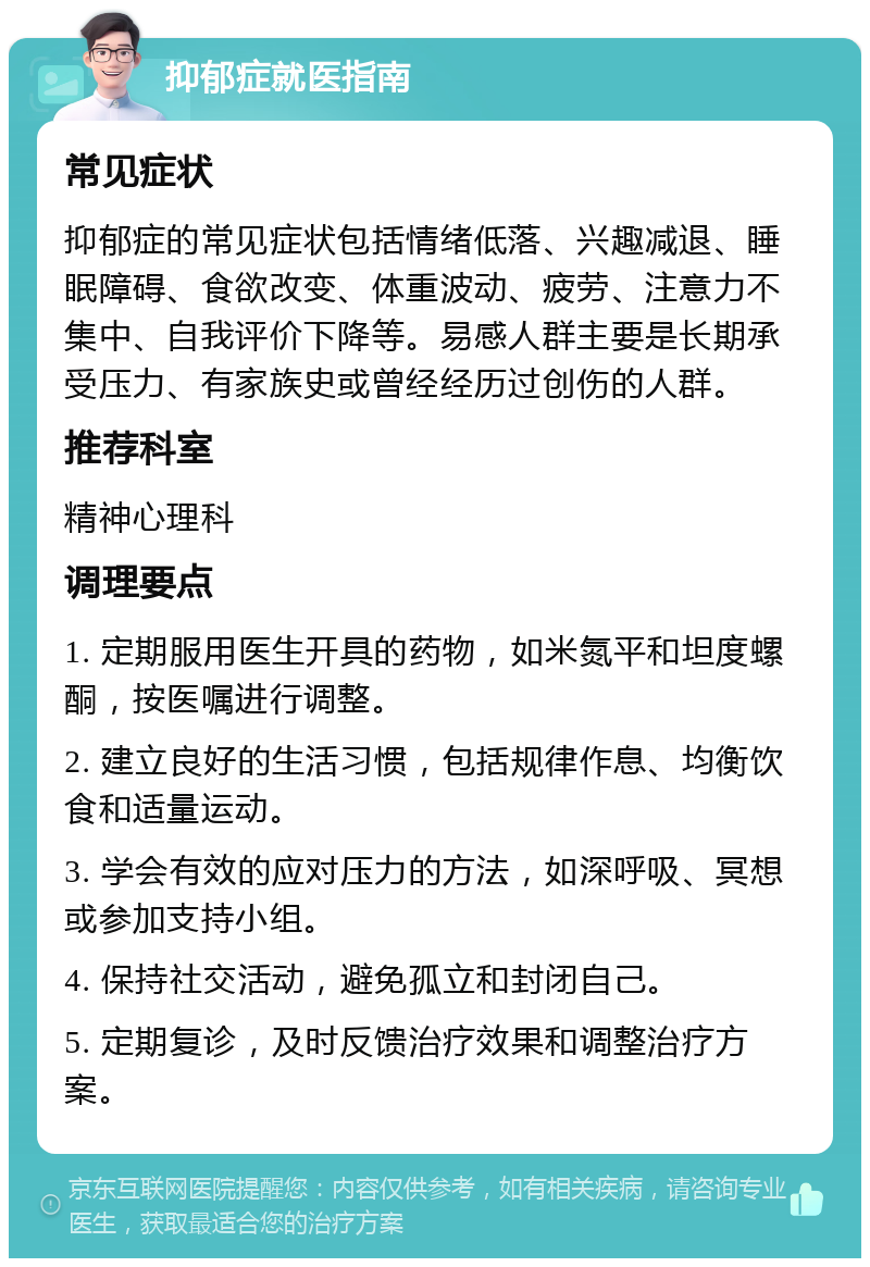 抑郁症就医指南 常见症状 抑郁症的常见症状包括情绪低落、兴趣减退、睡眠障碍、食欲改变、体重波动、疲劳、注意力不集中、自我评价下降等。易感人群主要是长期承受压力、有家族史或曾经经历过创伤的人群。 推荐科室 精神心理科 调理要点 1. 定期服用医生开具的药物，如米氮平和坦度螺酮，按医嘱进行调整。 2. 建立良好的生活习惯，包括规律作息、均衡饮食和适量运动。 3. 学会有效的应对压力的方法，如深呼吸、冥想或参加支持小组。 4. 保持社交活动，避免孤立和封闭自己。 5. 定期复诊，及时反馈治疗效果和调整治疗方案。