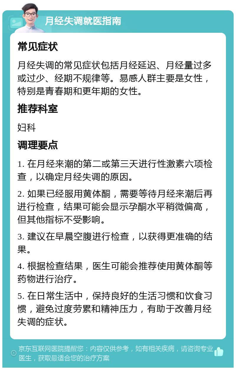 月经失调就医指南 常见症状 月经失调的常见症状包括月经延迟、月经量过多或过少、经期不规律等。易感人群主要是女性，特别是青春期和更年期的女性。 推荐科室 妇科 调理要点 1. 在月经来潮的第二或第三天进行性激素六项检查，以确定月经失调的原因。 2. 如果已经服用黄体酮，需要等待月经来潮后再进行检查，结果可能会显示孕酮水平稍微偏高，但其他指标不受影响。 3. 建议在早晨空腹进行检查，以获得更准确的结果。 4. 根据检查结果，医生可能会推荐使用黄体酮等药物进行治疗。 5. 在日常生活中，保持良好的生活习惯和饮食习惯，避免过度劳累和精神压力，有助于改善月经失调的症状。