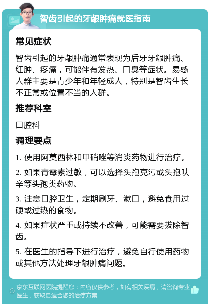 智齿引起的牙龈肿痛就医指南 常见症状 智齿引起的牙龈肿痛通常表现为后牙牙龈肿痛、红肿、疼痛，可能伴有发热、口臭等症状。易感人群主要是青少年和年轻成人，特别是智齿生长不正常或位置不当的人群。 推荐科室 口腔科 调理要点 1. 使用阿莫西林和甲硝唑等消炎药物进行治疗。 2. 如果青霉素过敏，可以选择头孢克污或头孢呋辛等头孢类药物。 3. 注意口腔卫生，定期刷牙、漱口，避免食用过硬或过热的食物。 4. 如果症状严重或持续不改善，可能需要拔除智齿。 5. 在医生的指导下进行治疗，避免自行使用药物或其他方法处理牙龈肿痛问题。