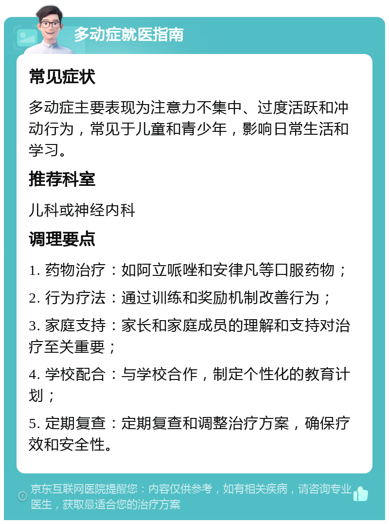 多动症就医指南 常见症状 多动症主要表现为注意力不集中、过度活跃和冲动行为，常见于儿童和青少年，影响日常生活和学习。 推荐科室 儿科或神经内科 调理要点 1. 药物治疗：如阿立哌唑和安律凡等口服药物； 2. 行为疗法：通过训练和奖励机制改善行为； 3. 家庭支持：家长和家庭成员的理解和支持对治疗至关重要； 4. 学校配合：与学校合作，制定个性化的教育计划； 5. 定期复查：定期复查和调整治疗方案，确保疗效和安全性。