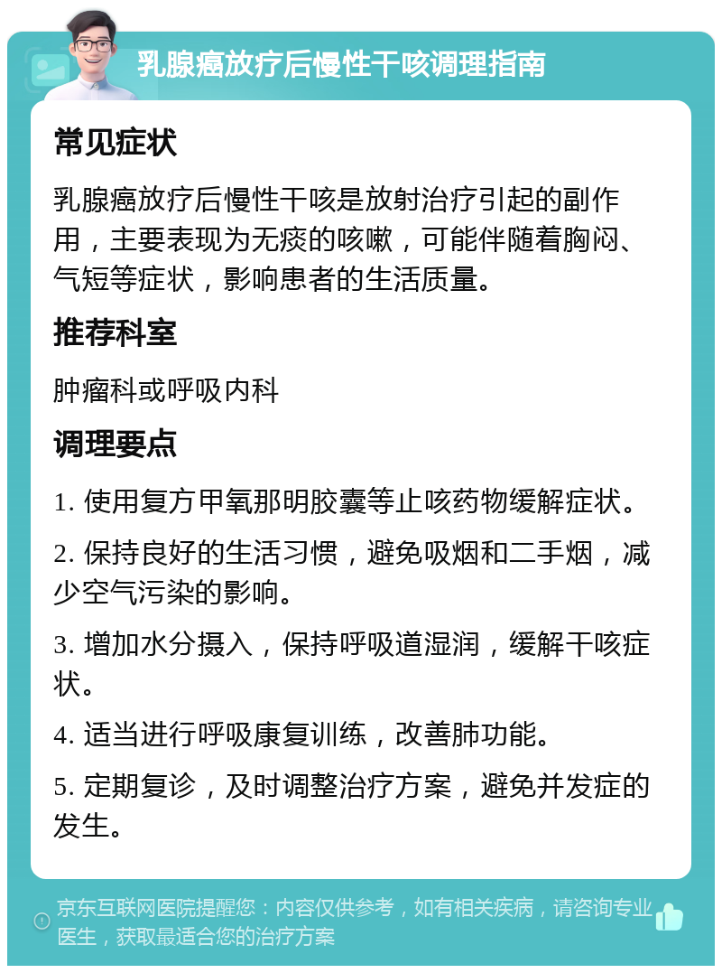 乳腺癌放疗后慢性干咳调理指南 常见症状 乳腺癌放疗后慢性干咳是放射治疗引起的副作用，主要表现为无痰的咳嗽，可能伴随着胸闷、气短等症状，影响患者的生活质量。 推荐科室 肿瘤科或呼吸内科 调理要点 1. 使用复方甲氧那明胶囊等止咳药物缓解症状。 2. 保持良好的生活习惯，避免吸烟和二手烟，减少空气污染的影响。 3. 增加水分摄入，保持呼吸道湿润，缓解干咳症状。 4. 适当进行呼吸康复训练，改善肺功能。 5. 定期复诊，及时调整治疗方案，避免并发症的发生。