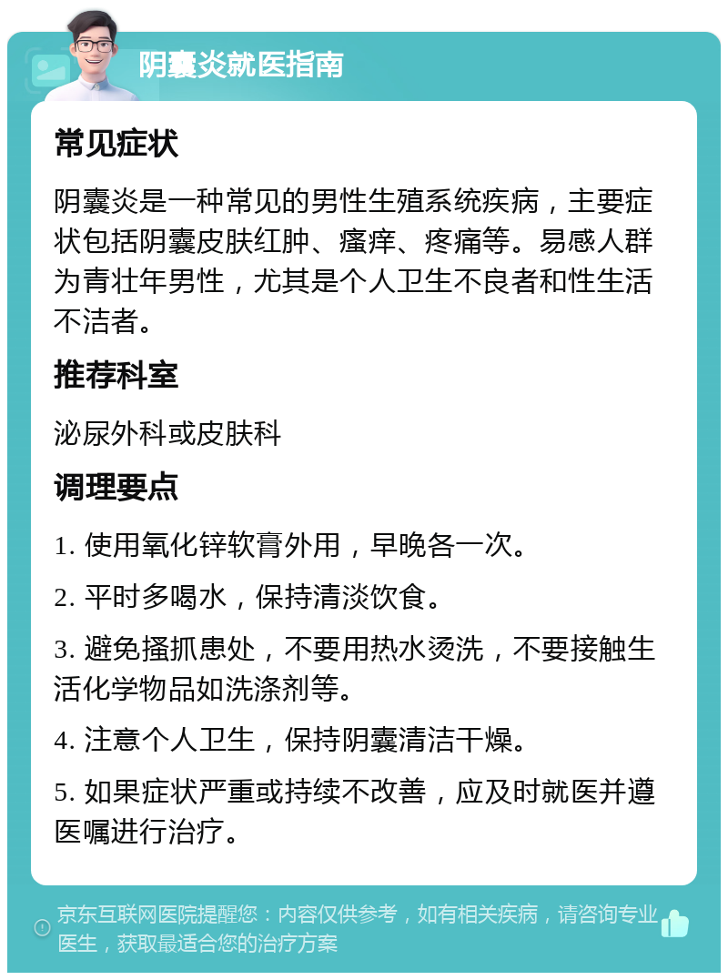 阴囊炎就医指南 常见症状 阴囊炎是一种常见的男性生殖系统疾病，主要症状包括阴囊皮肤红肿、瘙痒、疼痛等。易感人群为青壮年男性，尤其是个人卫生不良者和性生活不洁者。 推荐科室 泌尿外科或皮肤科 调理要点 1. 使用氧化锌软膏外用，早晚各一次。 2. 平时多喝水，保持清淡饮食。 3. 避免搔抓患处，不要用热水烫洗，不要接触生活化学物品如洗涤剂等。 4. 注意个人卫生，保持阴囊清洁干燥。 5. 如果症状严重或持续不改善，应及时就医并遵医嘱进行治疗。