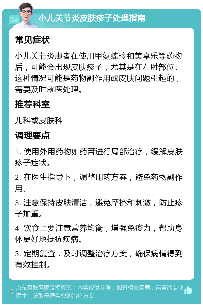 小儿关节炎皮肤疹子处理指南 常见症状 小儿关节炎患者在使用甲氨蝶玲和美卓乐等药物后，可能会出现皮肤疹子，尤其是在左肘部位。这种情况可能是药物副作用或皮肤问题引起的，需要及时就医处理。 推荐科室 儿科或皮肤科 调理要点 1. 使用外用药物如药膏进行局部治疗，缓解皮肤疹子症状。 2. 在医生指导下，调整用药方案，避免药物副作用。 3. 注意保持皮肤清洁，避免摩擦和刺激，防止疹子加重。 4. 饮食上要注意营养均衡，增强免疫力，帮助身体更好地抵抗疾病。 5. 定期复查，及时调整治疗方案，确保病情得到有效控制。