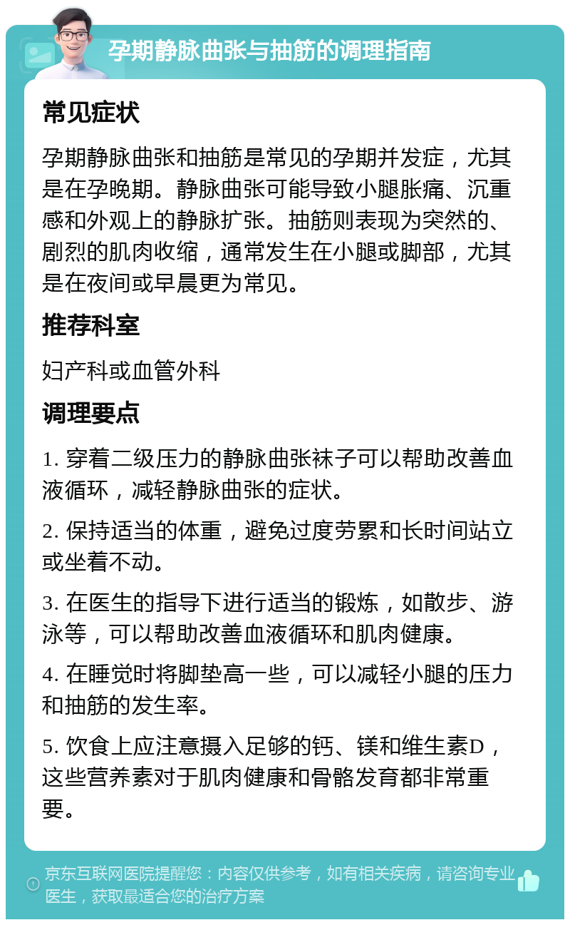 孕期静脉曲张与抽筋的调理指南 常见症状 孕期静脉曲张和抽筋是常见的孕期并发症，尤其是在孕晚期。静脉曲张可能导致小腿胀痛、沉重感和外观上的静脉扩张。抽筋则表现为突然的、剧烈的肌肉收缩，通常发生在小腿或脚部，尤其是在夜间或早晨更为常见。 推荐科室 妇产科或血管外科 调理要点 1. 穿着二级压力的静脉曲张袜子可以帮助改善血液循环，减轻静脉曲张的症状。 2. 保持适当的体重，避免过度劳累和长时间站立或坐着不动。 3. 在医生的指导下进行适当的锻炼，如散步、游泳等，可以帮助改善血液循环和肌肉健康。 4. 在睡觉时将脚垫高一些，可以减轻小腿的压力和抽筋的发生率。 5. 饮食上应注意摄入足够的钙、镁和维生素D，这些营养素对于肌肉健康和骨骼发育都非常重要。