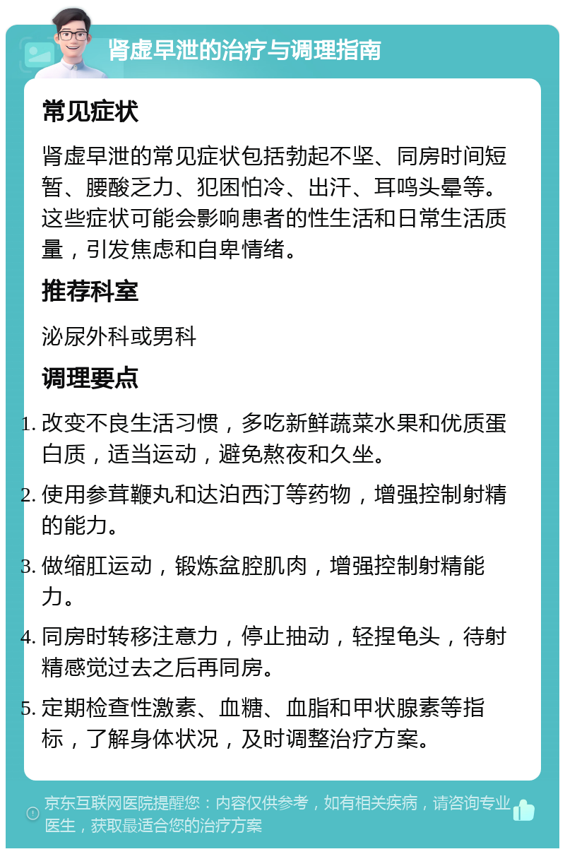 肾虚早泄的治疗与调理指南 常见症状 肾虚早泄的常见症状包括勃起不坚、同房时间短暂、腰酸乏力、犯困怕冷、出汗、耳鸣头晕等。这些症状可能会影响患者的性生活和日常生活质量，引发焦虑和自卑情绪。 推荐科室 泌尿外科或男科 调理要点 改变不良生活习惯，多吃新鲜蔬菜水果和优质蛋白质，适当运动，避免熬夜和久坐。 使用参茸鞭丸和达泊西汀等药物，增强控制射精的能力。 做缩肛运动，锻炼盆腔肌肉，增强控制射精能力。 同房时转移注意力，停止抽动，轻捏龟头，待射精感觉过去之后再同房。 定期检查性激素、血糖、血脂和甲状腺素等指标，了解身体状况，及时调整治疗方案。