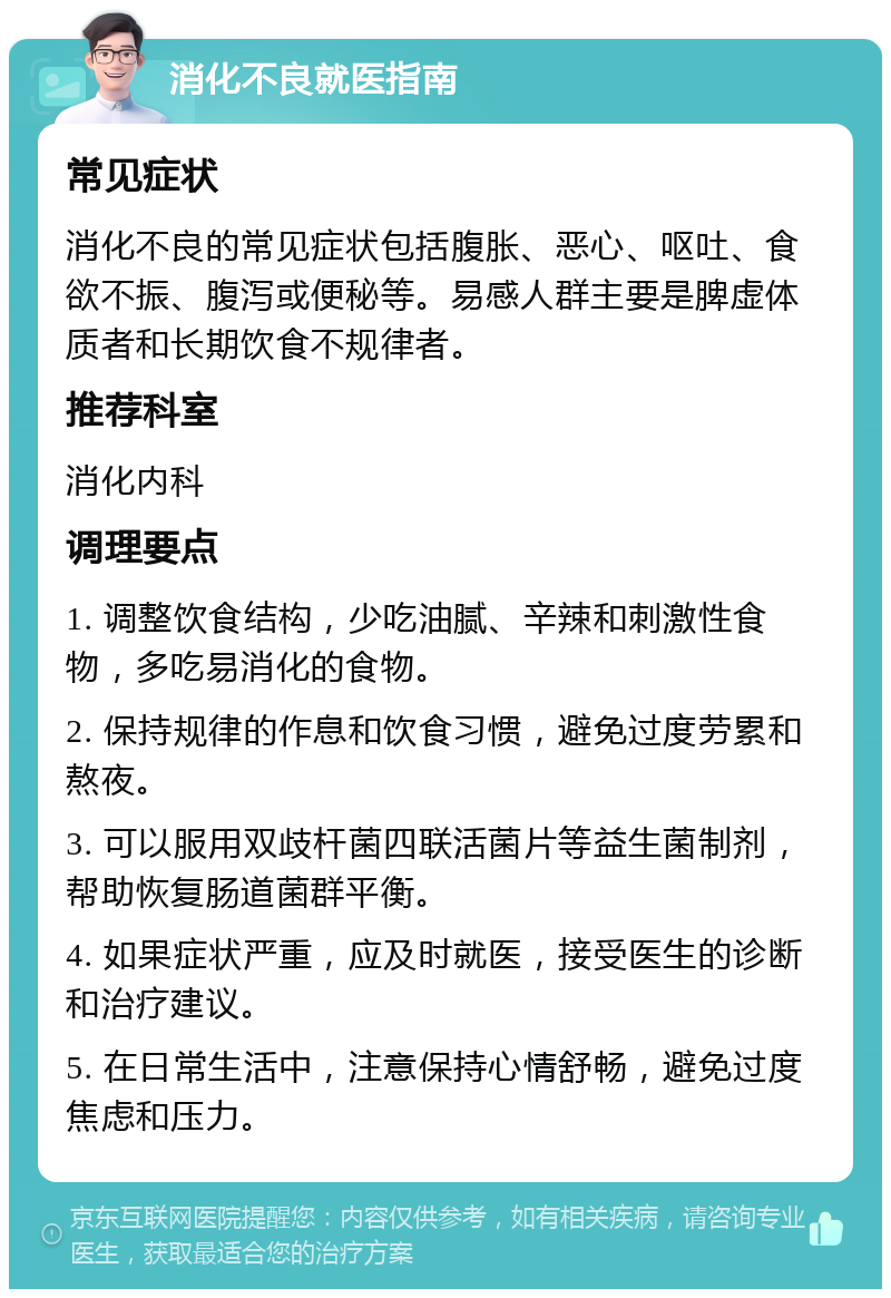 消化不良就医指南 常见症状 消化不良的常见症状包括腹胀、恶心、呕吐、食欲不振、腹泻或便秘等。易感人群主要是脾虚体质者和长期饮食不规律者。 推荐科室 消化内科 调理要点 1. 调整饮食结构，少吃油腻、辛辣和刺激性食物，多吃易消化的食物。 2. 保持规律的作息和饮食习惯，避免过度劳累和熬夜。 3. 可以服用双歧杆菌四联活菌片等益生菌制剂，帮助恢复肠道菌群平衡。 4. 如果症状严重，应及时就医，接受医生的诊断和治疗建议。 5. 在日常生活中，注意保持心情舒畅，避免过度焦虑和压力。