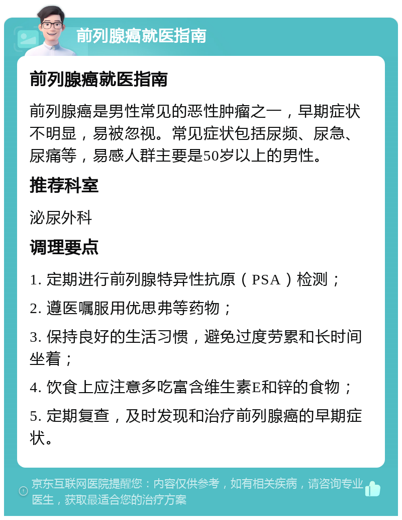 前列腺癌就医指南 前列腺癌就医指南 前列腺癌是男性常见的恶性肿瘤之一，早期症状不明显，易被忽视。常见症状包括尿频、尿急、尿痛等，易感人群主要是50岁以上的男性。 推荐科室 泌尿外科 调理要点 1. 定期进行前列腺特异性抗原（PSA）检测； 2. 遵医嘱服用优思弗等药物； 3. 保持良好的生活习惯，避免过度劳累和长时间坐着； 4. 饮食上应注意多吃富含维生素E和锌的食物； 5. 定期复查，及时发现和治疗前列腺癌的早期症状。