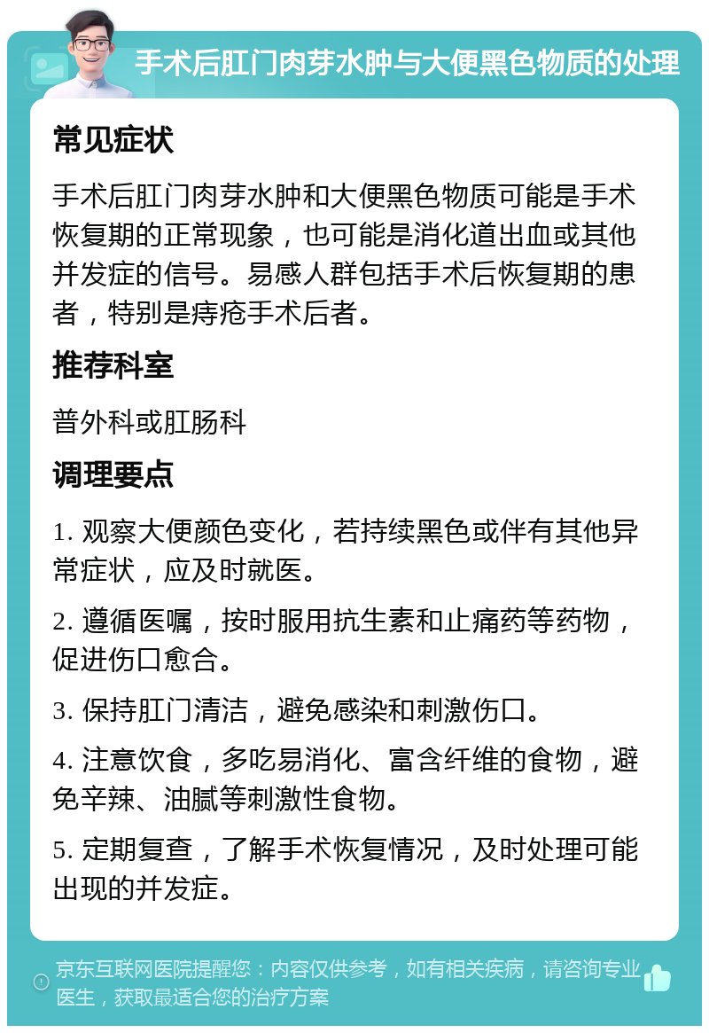 手术后肛门肉芽水肿与大便黑色物质的处理 常见症状 手术后肛门肉芽水肿和大便黑色物质可能是手术恢复期的正常现象，也可能是消化道出血或其他并发症的信号。易感人群包括手术后恢复期的患者，特别是痔疮手术后者。 推荐科室 普外科或肛肠科 调理要点 1. 观察大便颜色变化，若持续黑色或伴有其他异常症状，应及时就医。 2. 遵循医嘱，按时服用抗生素和止痛药等药物，促进伤口愈合。 3. 保持肛门清洁，避免感染和刺激伤口。 4. 注意饮食，多吃易消化、富含纤维的食物，避免辛辣、油腻等刺激性食物。 5. 定期复查，了解手术恢复情况，及时处理可能出现的并发症。