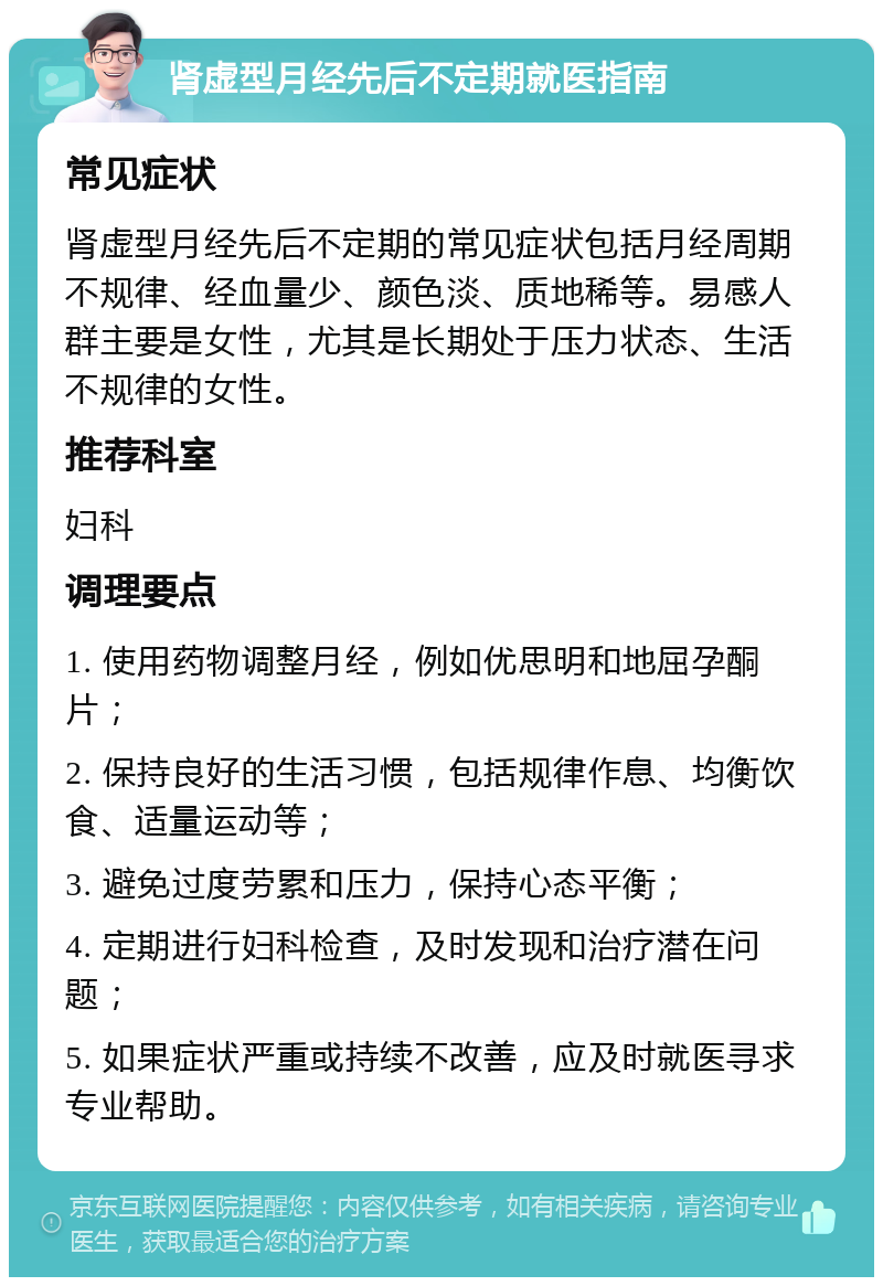 肾虚型月经先后不定期就医指南 常见症状 肾虚型月经先后不定期的常见症状包括月经周期不规律、经血量少、颜色淡、质地稀等。易感人群主要是女性，尤其是长期处于压力状态、生活不规律的女性。 推荐科室 妇科 调理要点 1. 使用药物调整月经，例如优思明和地屈孕酮片； 2. 保持良好的生活习惯，包括规律作息、均衡饮食、适量运动等； 3. 避免过度劳累和压力，保持心态平衡； 4. 定期进行妇科检查，及时发现和治疗潜在问题； 5. 如果症状严重或持续不改善，应及时就医寻求专业帮助。