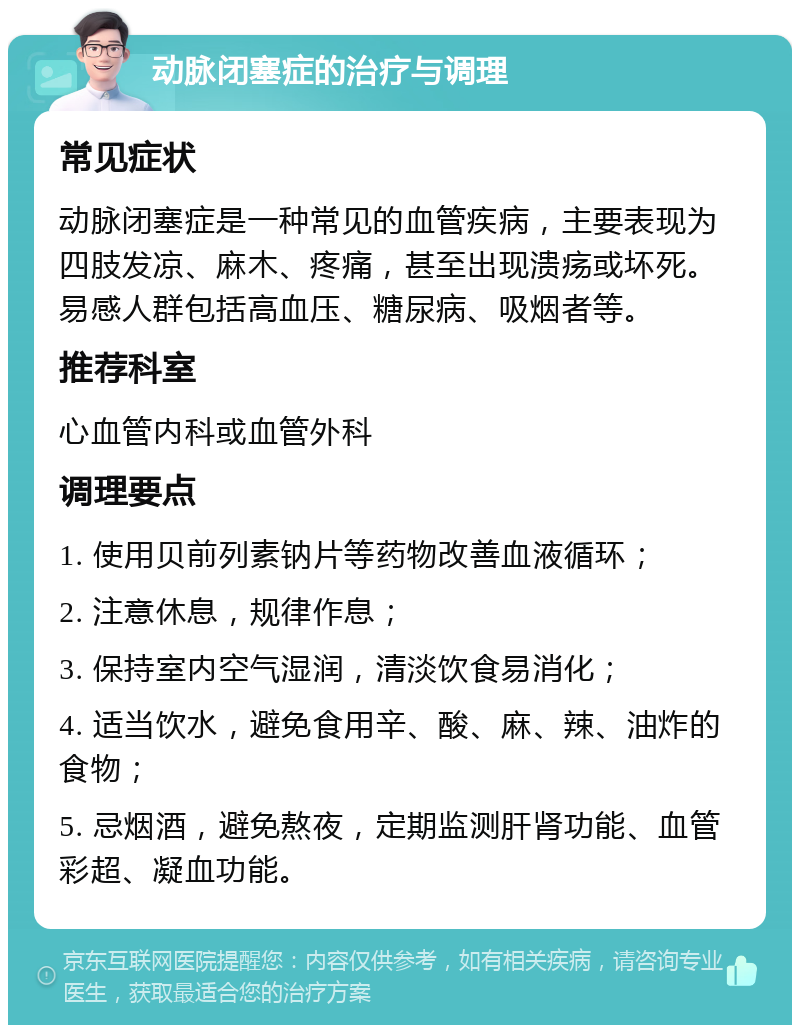 动脉闭塞症的治疗与调理 常见症状 动脉闭塞症是一种常见的血管疾病，主要表现为四肢发凉、麻木、疼痛，甚至出现溃疡或坏死。易感人群包括高血压、糖尿病、吸烟者等。 推荐科室 心血管内科或血管外科 调理要点 1. 使用贝前列素钠片等药物改善血液循环； 2. 注意休息，规律作息； 3. 保持室内空气湿润，清淡饮食易消化； 4. 适当饮水，避免食用辛、酸、麻、辣、油炸的食物； 5. 忌烟酒，避免熬夜，定期监测肝肾功能、血管彩超、凝血功能。