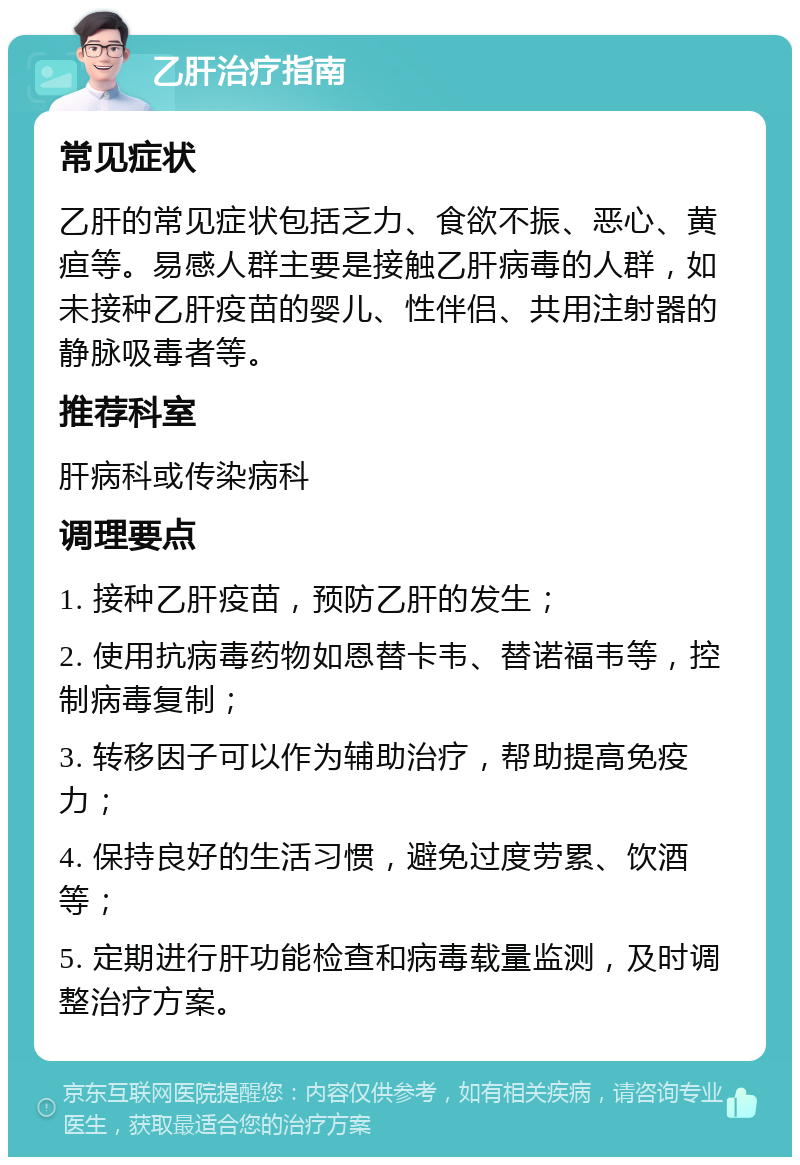 乙肝治疗指南 常见症状 乙肝的常见症状包括乏力、食欲不振、恶心、黄疸等。易感人群主要是接触乙肝病毒的人群，如未接种乙肝疫苗的婴儿、性伴侣、共用注射器的静脉吸毒者等。 推荐科室 肝病科或传染病科 调理要点 1. 接种乙肝疫苗，预防乙肝的发生； 2. 使用抗病毒药物如恩替卡韦、替诺福韦等，控制病毒复制； 3. 转移因子可以作为辅助治疗，帮助提高免疫力； 4. 保持良好的生活习惯，避免过度劳累、饮酒等； 5. 定期进行肝功能检查和病毒载量监测，及时调整治疗方案。