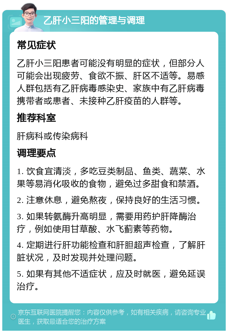 乙肝小三阳的管理与调理 常见症状 乙肝小三阳患者可能没有明显的症状，但部分人可能会出现疲劳、食欲不振、肝区不适等。易感人群包括有乙肝病毒感染史、家族中有乙肝病毒携带者或患者、未接种乙肝疫苗的人群等。 推荐科室 肝病科或传染病科 调理要点 1. 饮食宜清淡，多吃豆类制品、鱼类、蔬菜、水果等易消化吸收的食物，避免过多甜食和禁酒。 2. 注意休息，避免熬夜，保持良好的生活习惯。 3. 如果转氨酶升高明显，需要用药护肝降酶治疗，例如使用甘草酸、水飞蓟素等药物。 4. 定期进行肝功能检查和肝胆超声检查，了解肝脏状况，及时发现并处理问题。 5. 如果有其他不适症状，应及时就医，避免延误治疗。