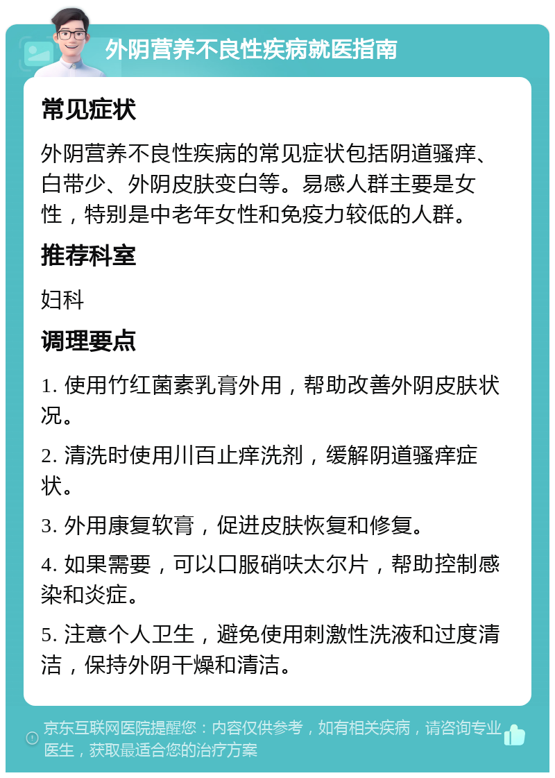 外阴营养不良性疾病就医指南 常见症状 外阴营养不良性疾病的常见症状包括阴道骚痒、白带少、外阴皮肤变白等。易感人群主要是女性，特别是中老年女性和免疫力较低的人群。 推荐科室 妇科 调理要点 1. 使用竹红菌素乳膏外用，帮助改善外阴皮肤状况。 2. 清洗时使用川百止痒洗剂，缓解阴道骚痒症状。 3. 外用康复软膏，促进皮肤恢复和修复。 4. 如果需要，可以口服硝呋太尔片，帮助控制感染和炎症。 5. 注意个人卫生，避免使用刺激性洗液和过度清洁，保持外阴干燥和清洁。