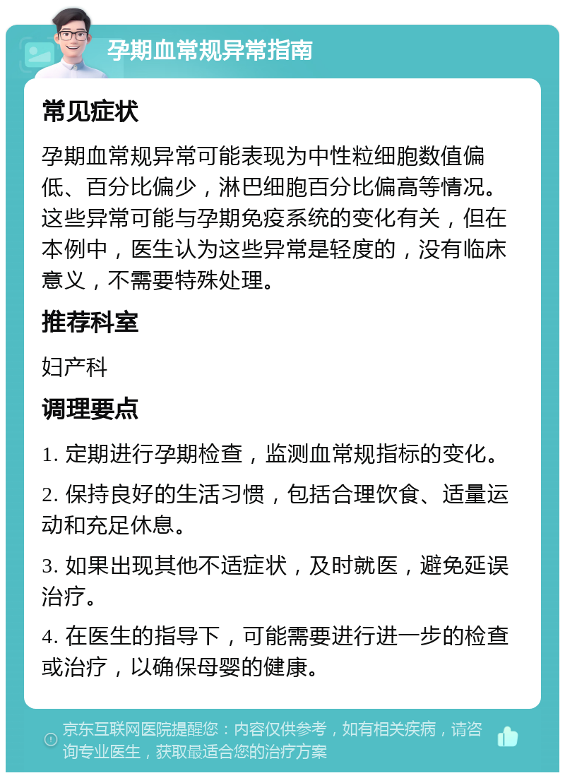 孕期血常规异常指南 常见症状 孕期血常规异常可能表现为中性粒细胞数值偏低、百分比偏少，淋巴细胞百分比偏高等情况。这些异常可能与孕期免疫系统的变化有关，但在本例中，医生认为这些异常是轻度的，没有临床意义，不需要特殊处理。 推荐科室 妇产科 调理要点 1. 定期进行孕期检查，监测血常规指标的变化。 2. 保持良好的生活习惯，包括合理饮食、适量运动和充足休息。 3. 如果出现其他不适症状，及时就医，避免延误治疗。 4. 在医生的指导下，可能需要进行进一步的检查或治疗，以确保母婴的健康。