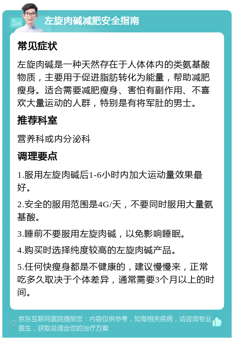 左旋肉碱减肥安全指南 常见症状 左旋肉碱是一种天然存在于人体体内的类氨基酸物质，主要用于促进脂肪转化为能量，帮助减肥瘦身。适合需要减肥瘦身、害怕有副作用、不喜欢大量运动的人群，特别是有将军肚的男士。 推荐科室 营养科或内分泌科 调理要点 1.服用左旋肉碱后1-6小时内加大运动量效果最好。 2.安全的服用范围是4G/天，不要同时服用大量氨基酸。 3.睡前不要服用左旋肉碱，以免影响睡眠。 4.购买时选择纯度较高的左旋肉碱产品。 5.任何快瘦身都是不健康的，建议慢慢来，正常吃多久取决于个体差异，通常需要3个月以上的时间。