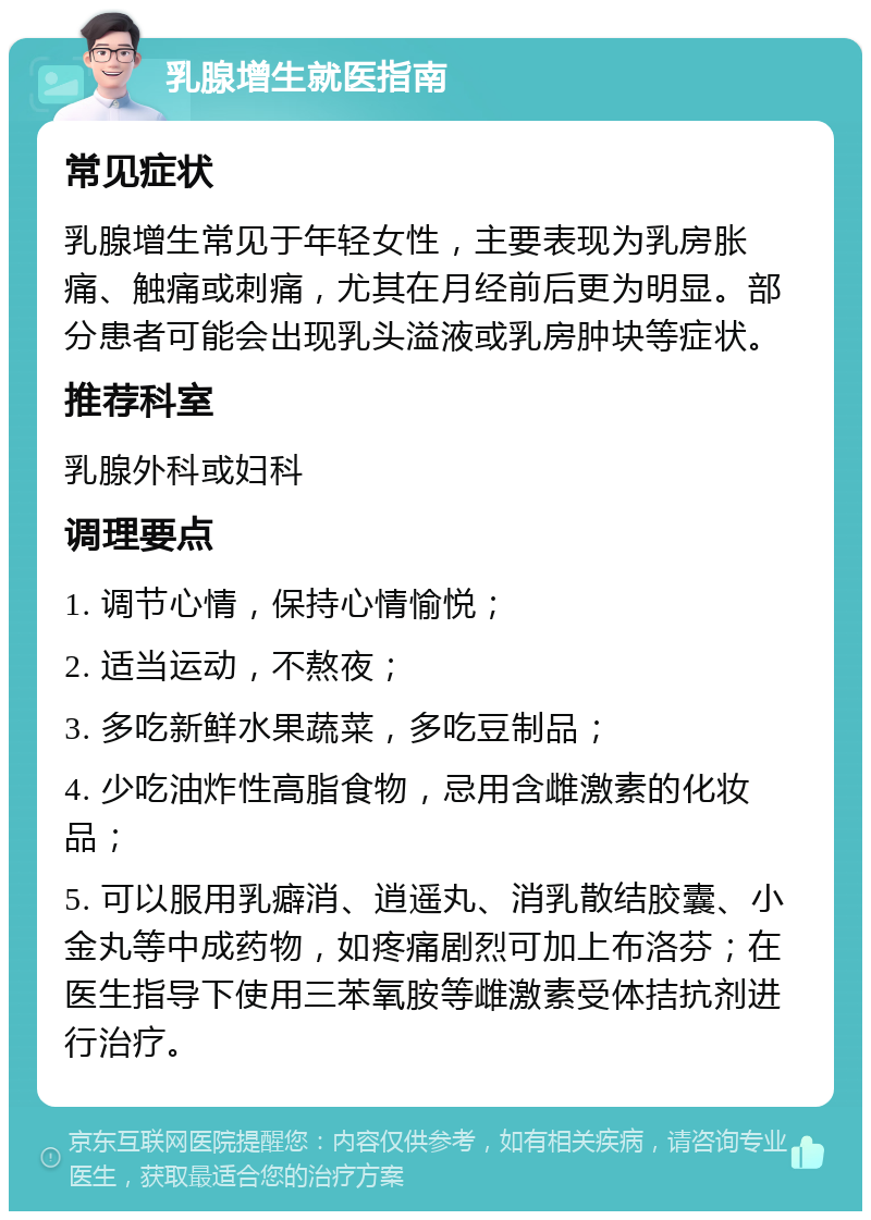 乳腺增生就医指南 常见症状 乳腺增生常见于年轻女性，主要表现为乳房胀痛、触痛或刺痛，尤其在月经前后更为明显。部分患者可能会出现乳头溢液或乳房肿块等症状。 推荐科室 乳腺外科或妇科 调理要点 1. 调节心情，保持心情愉悦； 2. 适当运动，不熬夜； 3. 多吃新鲜水果蔬菜，多吃豆制品； 4. 少吃油炸性高脂食物，忌用含雌激素的化妆品； 5. 可以服用乳癖消、逍遥丸、消乳散结胶囊、小金丸等中成药物，如疼痛剧烈可加上布洛芬；在医生指导下使用三苯氧胺等雌激素受体拮抗剂进行治疗。