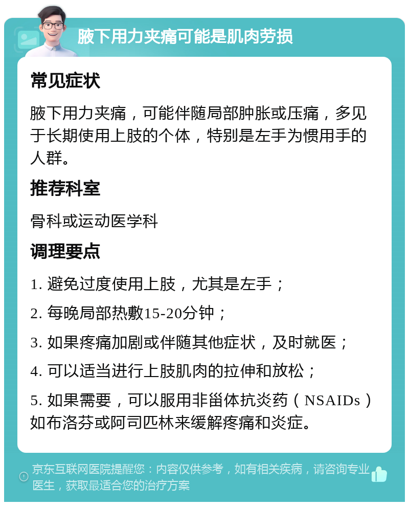 腋下用力夹痛可能是肌肉劳损 常见症状 腋下用力夹痛，可能伴随局部肿胀或压痛，多见于长期使用上肢的个体，特别是左手为惯用手的人群。 推荐科室 骨科或运动医学科 调理要点 1. 避免过度使用上肢，尤其是左手； 2. 每晚局部热敷15-20分钟； 3. 如果疼痛加剧或伴随其他症状，及时就医； 4. 可以适当进行上肢肌肉的拉伸和放松； 5. 如果需要，可以服用非甾体抗炎药（NSAIDs）如布洛芬或阿司匹林来缓解疼痛和炎症。