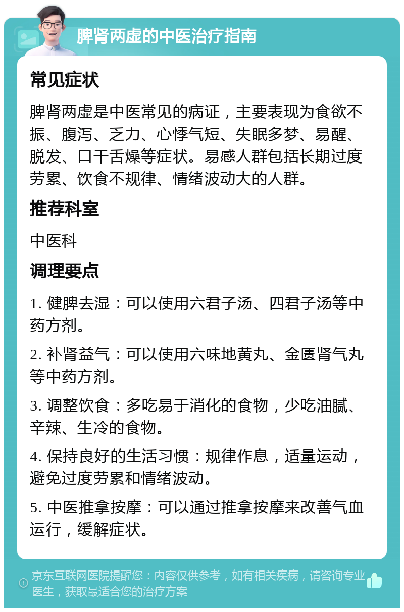 脾肾两虚的中医治疗指南 常见症状 脾肾两虚是中医常见的病证，主要表现为食欲不振、腹泻、乏力、心悸气短、失眠多梦、易醒、脱发、口干舌燥等症状。易感人群包括长期过度劳累、饮食不规律、情绪波动大的人群。 推荐科室 中医科 调理要点 1. 健脾去湿：可以使用六君子汤、四君子汤等中药方剂。 2. 补肾益气：可以使用六味地黄丸、金匮肾气丸等中药方剂。 3. 调整饮食：多吃易于消化的食物，少吃油腻、辛辣、生冷的食物。 4. 保持良好的生活习惯：规律作息，适量运动，避免过度劳累和情绪波动。 5. 中医推拿按摩：可以通过推拿按摩来改善气血运行，缓解症状。